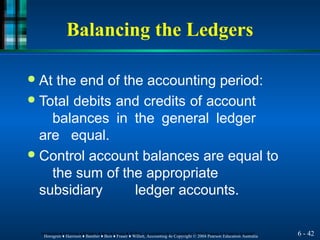 Balancing the Ledgers
6 - 42
Horngren ♦ Harrison ♦ Bamber ♦ Best ♦ Fraser ♦ Willett, Accounting 4e Copyright © 2004 Pearson Education Australia
Horngren ♦ Harrison ♦ Bamber ♦ Best ♦ Fraser ♦ Willett, Accounting 4e Copyright © 2004 Pearson Education Australia
● At the end of the accounting period:
● Total debits and credits of account
balances in the general ledger
are equal.
● Control account balances are equal to
the sum of the appropriate
subsidiary ledger accounts.
 