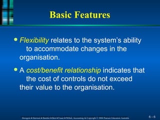 Basic Features
6 - 6
Horngren ♦ Harrison ♦ Bamber ♦ Best ♦ Fraser ♦ Willett, Accounting 4e Copyright © 2004 Pearson Education Australia
Horngren ♦ Harrison ♦ Bamber ♦ Best ♦ Fraser ♦ Willett, Accounting 4e Copyright © 2004 Pearson Education Australia
● Flexibility relates to the system’s ability
to accommodate changes in the
organisation.
● A cost/benefit relationship indicates that
the cost of controls do not exceed
their value to the organisation.
 