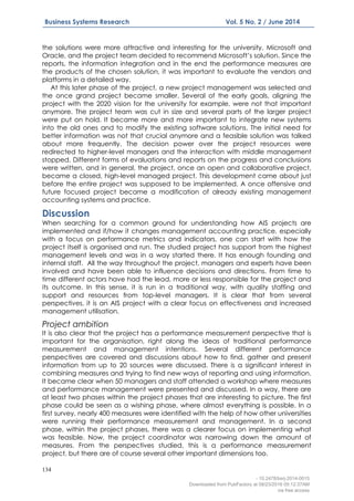 134
Business Systems Research Vol. 5 No. 2 / June 2014
the solutions were more attractive and interesting for the university, Microsoft and
Oracle, and the project team decided to recommend Microsoft’s solution. Since the
reports, the information integration and in the end the performance measures are
the products of the chosen solution, it was important to evaluate the vendors and
platforms in a detailed way.
At this later phase of the project, a new project management was selected and
the once grand project became smaller. Several of the early goals, aligning the
project with the 2020 vision for the university for example, were not that important
anymore. The project team was cut in size and several parts of the larger project
were put on hold. It became more and more important to integrate new systems
into the old ones and to modify the existing software solutions. The initial need for
better information was not that crucial anymore and a feasible solution was talked
about more frequently. The decision power over the project resources were
redirected to higher-level managers and the interaction with middle management
stopped. Different forms of evaluations and reports on the progress and conclusions
were written, and in general, the project, once an open and collaborative project,
became a closed, high-level managed project. This development came about just
before the entire project was supposed to be implemented. A once offensive and
future focused project became a modification of already existing management
accounting systems and practice.
Discussion
When searching for a common ground for understanding how AIS projects are
implemented and if/how it changes management accounting practice, especially
with a focus on performance metrics and indicators, one can start with how the
project itself is organised and run. The studied project has support from the highest
management levels and was in a way started there. It has enough founding and
internal staff. All the way throughout the project, managers and experts have been
involved and have been able to influence decisions and directions. From time to
time different actors have had the lead, more or less responsible for the project and
its outcome. In this sense, it is run in a traditional way, with quality staffing and
support and resources from top-level managers. It is clear that from several
perspectives, it is an AIS project with a clear focus on effectiveness and increased
management utilisation.
Project ambition
It is also clear that the project has a performance measurement perspective that is
important for the organisation, right along the ideas of traditional performance
measurement and management intentions. Several different performance
perspectives are covered and discussions about how to find, gather and present
information from up to 20 sources were discussed. There is a significant interest in
combining measures and trying to find new ways of reporting and using information.
It became clear when 50 managers and staff attended a workshop where measures
and performance management were presented and discussed. In a way, there are
at least two phases within the project phases that are interesting to picture. The first
phase could be seen as a wishing phase, where almost everything is possible. In a
first survey, nearly 400 measures were identified with the help of how other universities
were running their performance measurement and management. In a second
phase, within the project phases, there was a clearer focus on implementing what
was feasible. Now, the project coordinator was narrowing down the amount of
measures. From the perspectives studied, this is a performance measurement
project, but there are of course several other important dimensions too.
- 10.2478/bsrj-2014-0015
Downloaded from PubFactory at 08/23/2016 05:12:37AM
via free access
 