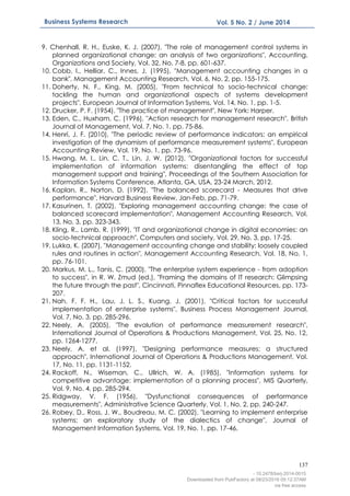 137
Business Systems Research Vol. 5 No. 2 / June 2014
9. Chenhall, R. H., Euske, K. J. (2007), "The role of management control systems in
planned organizational change: an analysis of two organizations", Accounting,
Organizations and Society, Vol. 32, No. 7-8, pp. 601-637.
10. Cobb, I., Helliar, C., Innes, J. (1995), "Management accounting changes in a
bank", Management Accounting Research, Vol. 6, No. 2, pp. 155-175.
11. Doherty, N. F., King, M. (2005), "From technical to socio-technical change:
tackling the human and organizational aspects of systems development
projects", European Journal of Information Systems, Vol. 14, No. 1, pp. 1-5.
12. Drucker, P. F. (1954). "The practice of management", New York: Harper.
13. Eden, C., Huxham, C. (1996), "Action research for management research", British
Journal of Management, Vol. 7, No. 1, pp. 75-86.
14. Henri, J. F. (2010), "The periodic review of performance indicators: an empirical
investigation of the dynamism of performance measurement systems", European
Accounting Review, Vol. 19, No. 1, pp. 73-96.
15. Hwang, M. I., Lin, C. T., Lin, J. W. (2012), "Organizational factors for successful
implementation of information systems: disentangling the effect of top
management support and training", Proceedings of the Southern Association for
Information Systems Conference, Atlanta, GA, USA, 23-24 March, 2012.
16. Kaplan, R., Norton, D. (1992), "The balanced scorecard - Measures that drive
performance", Harvard Business Review, Jan-Feb, pp. 71-79.
17. Kasurinen, T. (2002), "Exploring management accounting change: the case of
balanced scorecard implementation", Management Accounting Research, Vol.
13, No. 3, pp. 323-343.
18. Kling, R., Lamb, R. (1999), "IT and organizational change in digital economies: an
socio-technical approach", Computers and society, Vol. 29, No. 3, pp. 17-25.
19. Lukka, K. (2007), "Management accounting change and stability: loosely coupled
rules and routines in action", Management Accounting Research, Vol. 18, No. 1,
pp. 76-101.
20. Markus, M. L., Tanis, C. (2000), "The enterprise system experience - from adoption
to success", in R. W. Zmud (ed.), "Framing the domains of IT research: Glimpsing
the future through the past", Cincinnati, Pinnaflex Educational Resources, pp. 173-
207.
21. Nah, F. F. H., Lau, J. L. S., Kuang, J. (2001), "Critical factors for successful
implementation of enterprise systems", Business Process Management Journal,
Vol. 7, No. 3, pp. 285-296.
22. Neely, A. (2005), "The evolution of performance measurement research",
International Journal of Operations & Productions Management, Vol. 25, No. 12,
pp. 1264-1277.
23. Neely, A. et al. (1997), "Designing performance measures: a structured
approach", International Journal of Operations & Productions Management, Vol.
17, No. 11, pp. 1131-1152.
24. Rackoff, N., Wiseman, C., Ullrich, W. A. (1985), "Information systems for
competitive advantage: implementation of a planning process", MIS Quarterly,
Vol. 9, No. 4, pp. 285-294.
25. Ridgway, V. F. (1956), "Dysfunctional consequences of performance
measurements", Administrative Science Quarterly, Vol. 1, No. 2, pp. 240-247.
26. Robey, D., Ross, J. W., Boudreau, M. C. (2002), "Learning to implement enterprise
systems: an exploratory study of the dialectics of change", Journal of
Management Information Systems, Vol. 19, No. 1, pp. 17-46.
- 10.2478/bsrj-2014-0015
Downloaded from PubFactory at 08/23/2016 05:12:37AM
via free access
 
