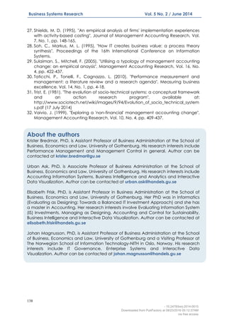 138
Business Systems Research Vol. 5 No. 2 / June 2014
27. Shields, M. D. (1995), "An empirical analysis of firms' implementation experiences
with activity-based costing", Journal of Management Accounting Research, Vol.
7, No. 1, pp. 148-165.
28. Soh, C., Markus, M. L. (1995), "How IT creates business value: a process theory
synthesis", Proceedings of the 16th International Conference on Information
Systems.
29. Sulaiman, S., Mitchell, F. (2005), "Utilising a typology of management accounting
change: an empirical anaysis", Management Accounting Research, Vol. 16, No.
4, pp. 422-437.
30. Taticchi, P., Tonelli, F., Cagnazzo, L. (2010), "Performance measurement and
management: a literature review and a research agenda", Measuring business
excellence, Vol. 14, No. 1, pp. 4-18.
31. Trist, E. (1981), "The evolution of socio-technical systems: a conceptual framework
and an action research program", available at:
http://www.sociotech.net/wiki/images/9/94/Evolution_of_socio_technical_system
s.pdf (17 July 2014)
32. Vaivio, J. (1999), "Exploring a 'non-financial' management accounting change",
Management Accounting Research, Vol. 10, No. 4, pp. 409-437.
About the authors
Krister Bredmar, PhD, is Assistant Professor of Business Administration at the School of
Business, Economics and Law, University of Gothenburg. His research interests include
Performance Management and Management Control in general. Author can be
contacted at krister.bredmar@gu.se
Urban Ask, PhD, is Associate Professor of Business Administration at the School of
Business, Economics and Law, University of Gothenburg. His research interests include
Accounting Information Systems, Business Intelligence and Analytics and Interactive
Data Visualization. Author can be contacted at urban.ask@handels.gu.se
Elisabeth Frisk, PhD, is Assistant Professor in Business Administration at the School of
Business, Economics and Law, University of Gothenburg. Her PhD was in Informatics
(Evaluating as Designing: Towards a Balanced IT Investment Approach) and she has
a master in Accounting. Her research interests involve Evaluating Information System
(IS) Investments, Managing as Designing, Accounting and Control for Sustainability,
Business Intelligence and Interactive Data Visualization. Author can be contacted at
elisabeth.frisk@handels.gu.se
Johan Magnusson, PhD, is Assistant Professor of Business Administration at the School
of Business, Economics and Law, University of Gothenburg and a Visiting Professor at
The Norwegian School of Information Technology-NITH in Oslo, Norway. His research
interests include IT Governance, Enterprise Systems and Interactive Data
Visualization. Author can be contacted at johan.magnusson@handels.gu.se
- 10.2478/bsrj-2014-0015
Downloaded from PubFactory at 08/23/2016 05:12:37AM
via free access
 