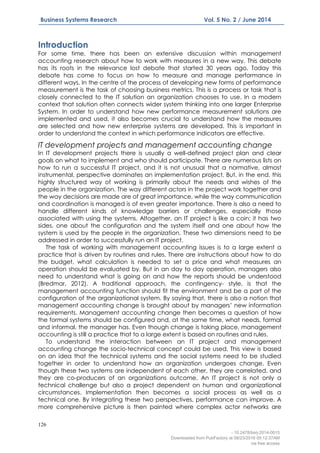126
Business Systems Research Vol. 5 No. 2 / June 2014
Introduction
For some time, there has been an extensive discussion within management
accounting research about how to work with measures in a new way. This debate
has its roots in the relevance lost debate that started 30 years ago. Today this
debate has come to focus on how to measure and manage performance in
different ways. In the centre of the process of developing new forms of performance
measurement is the task of choosing business metrics. This is a process or task that is
closely connected to the IT solution an organization chooses to use. In a modern
context that solution often connects wider system thinking into one larger Enterprise
System. In order to understand how new performance measurement solutions are
implemented and used, it also becomes crucial to understand how the measures
are selected and how new enterprise systems are developed. This is important in
order to understand the context in which performance indicators are effective.
IT development projects and management accounting change
In IT development projects there is usually a well-defined project plan and clear
goals on what to implement and who should participate. There are numerous lists on
how to run a successful IT project, and it is not unusual that a normative, almost
instrumental, perspective dominates an implementation project. But, in the end, this
highly structured way of working is primarily about the needs and wishes of the
people in the organization. The way different actors in the project work together and
the way decisions are made are of great importance, while the way communication
and coordination is managed is of even greater importance. There is also a need to
handle different kinds of knowledge barriers or challenges, especially those
associated with using the systems. Altogether, an IT project is like a coin; it has two
sides, one about the configuration and the system itself and one about how the
system is used by the people in the organization. These two dimensions need to be
addressed in order to successfully run an IT project.
The task of working with management accounting issues is to a large extent a
practice that is driven by routines and rules. There are instructions about how to do
the budget, what calculation is needed to set a price and what measures an
operation should be evaluated by. But in an day to day operation, managers also
need to understand what is going on and how the reports should be understood
(Bredmar, 2012). A traditional approach, the contingency- style, is that the
management accounting function should fit the environment and be a part of the
configuration of the organizational system. By saying that, there is also a notion that
management accounting change is brought about by managers’ new information
requirements. Management accounting change then becomes a question of how
the formal systems should be configured and, at the same time, what needs, formal
and informal, the manager has. Even though change is taking place, management
accounting is still a practice that to a large extent is based on routines and rules.
To understand the interaction between an IT project and management
accounting change the socio-technical concept could be used. This view is based
on an idea that the technical systems and the social systems need to be studied
together in order to understand how an organization undergoes change. Even
though these two systems are independent of each other, they are correlated, and
they are co-producers of an organizations outcome. An IT project is not only a
technical challenge but also a project dependent on human and organizational
circumstances. Implementation then becomes a social process as well as a
technical one. By integrating these two perspectives, performance can improve. A
more comprehensive picture is then painted where complex actor networks are
- 10.2478/bsrj-2014-0015
Downloaded from PubFactory at 08/23/2016 05:12:37AM
via free access
 