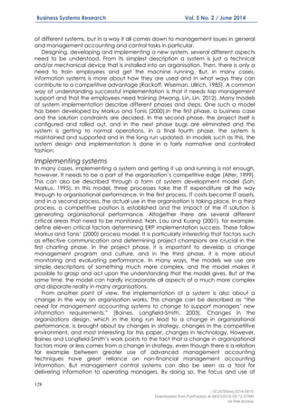 128
Business Systems Research Vol. 5 No. 2 / June 2014
of different systems, but in a way it all comes down to management issues in general
and management accounting and control tasks in particular.
Designing, developing and implementing a new system, several different aspects
need to be understood. From its simplest description a system is just a technical
and/or mechanical device that is installed into an organisation. Then, there is only a
need to train employees and get the machine running. But, in many cases,
information systems is more about how they are used and in what ways they can
contribute to a competitive advantage (Rackoff, Wiseman, Ullrich, 1985). A common
way of understanding successful implementation is that it needs top management
support and that the employees need training (Hwang, Lin, Lin, 2012). Many models
of system implementation describe different phases and steps. One such a model
has been developed by Markus and Tanis (2000).In the first phase, a business case
and the solution constraints are decided. In the second phase, the project itself is
configured and rolled out, and in the next phase bugs are eliminated and the
system is getting to normal operations. In a final fourth phase, the system is
maintained and supported and in the long run updated. In models such as this, the
system design and implementation is done in a fairly normative and controlled
fashion.
Implementing systems
In many cases, implementing a system and getting it up and running is not enough,
however. It needs to be a part of the organisation’s competitive edge (Alter, 1999).
This can also be described through a form of system development model (Soh,
Markus, 1995). In this model, three processes take the IT expenditure all the way
through to organisational performance. In the first process, IT costs become IT assets,
and in a second process, the actual use in the organisation is taking place. In a third
process, a competitive position is established and the impact of the IT solution is
generating organisational performance. Altogether there are several different
critical areas that need to be monitored. Nah, Lau and Kuang (2001), for example,
define eleven critical factors determining ERP implementation success. These follow
Markus and Tanis’ (2000) process model. It is particularly interesting that factors such
as effective communication and determining project champions are crucial in the
first charting phase. In the project phase, it is important to develop a change
management program and culture, and in the third phase, it is more about
monitoring and evaluating performance. In many ways, the models we use are
simple descriptions of something much more complex, and the model makes it
possible to grasp and act upon the understanding that the model gives. But at the
same time, the model can hardly incorporate all aspects of a much more complex
and disparate reality in many organisations.
From another point of view, the implementation of a system is also about a
change in the way an organisation works. This change can be described as “the
need for management accounting systems to change to support managers’ new
information requirements.” (Baines, Langfield-Smith, 2003). Changes in the
organizations design, which in the long run lead to a change in organizational
performance, is brought about by changes in strategy, changes in the competitive
environment, and most interesting for this paper, changes in technology. However,
Baines and Langfield-Smith’s work points to the fact that a change in organizational
factors more or less comes from a change in strategy, even though there is a relation
for example between greater use of advanced management accounting
techniques have great reliance on non-financial management accounting
information. But management control systems can also be seen as a tool for
delivering information to operating managers. By doing so, the focus and use of
- 10.2478/bsrj-2014-0015
Downloaded from PubFactory at 08/23/2016 05:12:37AM
via free access
 