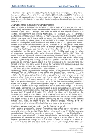 129
Business Systems Research Vol. 5 No. 2 / June 2014
advanced management accounting techniques have changed, leading to an
integration of operations and strategic priorities (Chenhall, Euske, 2007). A change in
the way information is used, through new technology, is in a way also a change in
how the organization works e.g. what the information utilises and how they use the
information.
Management accounting and change
Even though the intention sometimes is to make more vast changes, the use of
accounting information could rather be seen as a way of smoothing organizational
frictions (Lukka, 2007). Changes can then be seen as the implementation of a
certain management accounting technique, for example ABC or advanced
performance measurement systems. In many cases, however, the change is rather
about changing how things should be done, the rules, and understanding how
things informally are done, the routines. In addition, there are also institutions where
common assumptions, socially constructed, lead actors in an organisation when it
comes to activities and relationships (Burns, Scapens, 2000). Altogether, these three
concepts helps to understand how a formal change in the management
accounting techniques also has effects on the informal ways of working in the
organisation. In this way, there can be both stability and change when
management accounting rules and routines are changed (Lukka, 2007). “Not only
can formal rules legitimate the existence of an organisation, while allowing informal
routines to remain intact, but informal routines can also act as the ‘protecting’
device, legitimating the existing formal rule systems and shielding them from
pressures for change.” (Lukka, 2007). It is then interesting to try to understand how
formal changes are done when it comes to management accounting and how
informal routines protect the organization from change.
It is then important to understand that change can both be about changes in
technology where organizational change follows, or organizational and technical
changes can be undertaken at the same time (Robey, Ross, Boudreau, 2002). In
addition to this perspective, there is also a possibility to look at change as a social
process, which then forms a socio-technical process of change. “Consequently, it
can be argued that many organizational impacts only remain unanticipated,
because systems developers are reluctant to tackle the human and organizational
aspects of IT projects. Systems development projects have typically been viewed as
exercises in technical change, rather than socio-technical change …” (Doherty,
King, 2005). Compared to a standard model, a socio-technical approach is seen as
an on-going social process rather than just launching the technical implementation
in one shot. Instead of treating the effects as direct and immediate, the
technological effects are indirect and involve different time scales (Kling, Lamb,
1999). It is also clear that instead of having an expert who leads the change project,
the expert needs to be a co-learner, contributing to the change while learning
himself (Trist, 1981). In order to get the change process working, both the
organisational dimension and the technical one need to be understood.
Resistance to change and organizational support
From another perspective, change sometimes also brings about resistance, and
several barriers could be identified. Cobb, Helliar and Innes (1995), for example,
describe how different forces such as motivators, catalysts and facilities in different
forms can shape potential for change. Through the leaders in the organization, these
potentials then become actual change in the organization. But there is also a risk
that the potential for change runs into barriers for change, which then makes the
potential “bounce off” and does not become an actual change. When change is
- 10.2478/bsrj-2014-0015
Downloaded from PubFactory at 08/23/2016 05:12:37AM
via free access
 