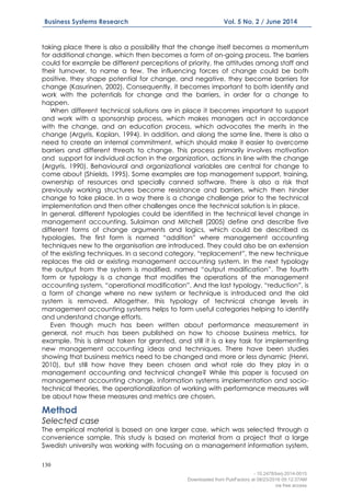 130
Business Systems Research Vol. 5 No. 2 / June 2014
taking place there is also a possibility that the change itself becomes a momentum
for additional change, which then becomes a form of on-going process. The barriers
could for example be different perceptions of priority, the attitudes among staff and
their turnover, to name a few. The influencing forces of change could be both
positive, they shape potential for change, and negative, they become barriers for
change (Kasurinen, 2002). Consequently, it becomes important to both identify and
work with the potentials for change and the barriers, in order for a change to
happen.
When different technical solutions are in place it becomes important to support
and work with a sponsorship process, which makes managers act in accordance
with the change, and an education process, which advocates the merits in the
change (Argyris, Kaplan, 1994). In addition, and along the same line, there is also a
need to create an internal commitment, which should make it easier to overcome
barriers and different threats to change. This process primarily involves motivation
and support for individual action in the organization, actions in line with the change
(Argyris, 1990). Behavioural and organizational variables are central for change to
come about (Shields, 1995). Some examples are top management support, training,
ownership of resources and specially canned software. There is also a risk that
previously working structures become resistance and barriers, which then hinder
change to take place. In a way there is a change challenge prior to the technical
implementation and then other challenges once the technical solution is in place.
In general, different typologies could be identified in the technical level change in
management accounting. Sulaiman and Mitchell (2005) define and describe five
different forms of change arguments and logics, which could be described as
typologies. The first form is named “addition” where management accounting
techniques new to the organisation are introduced. They could also be an extension
of the existing techniques. In a second category, “replacement”, the new technique
replaces the old or existing management accounting system. In the next typology
the output from the system is modified, named “output modification”. The fourth
form or typology is a change that modifies the operations of the management
accounting system, “operational modification”. And the last typology, “reduction”, is
a form of change where no new system or technique is introduced and the old
system is removed. Altogether, this typology of technical change levels in
management accounting systems helps to form useful categories helping to identify
and understand change efforts.
Even though much has been written about performance measurement in
general, not much has been published on how to choose business metrics, for
example. This is almost taken for granted, and still it is a key task for implementing
new management accounting ideas and techniques. There have been studies
showing that business metrics need to be changed and more or less dynamic (Henri,
2010), but still how have they been chosen and what role do they play in a
management accounting and technical change? While this paper is focused on
management accounting change, information systems implementation and socio-
technical theories, the operationalization of working with performance measures will
be about how these measures and metrics are chosen.
Method
Selected case
The empirical material is based on one larger case, which was selected through a
convenience sample. This study is based on material from a project that a large
Swedish university was working with focusing on a management information system.
- 10.2478/bsrj-2014-0015
Downloaded from PubFactory at 08/23/2016 05:12:37AM
via free access
 