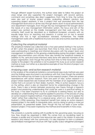 131
Business Systems Research Vol. 5 No. 2 / June 2014
Through different expert functions, the authors were able to follow the project at
close range and also supported the project managers with second opinions,
comments and sometimes also direct suggestions. From time to time, the authors
were also part of shorter project phases, evaluating different solutions and
supervising project assistants. It was a project that was promoted from the top
management level and run all the way through deans down to local administrations
and department managers. Even though the top management first brought about
the needs of a new management information system, the focus and aim of the
project was centred on the middle management and their work routines. The
university itself could be described as a traditional European university with an
equally large focus on teaching and research. It comes out on top in several
rankings and has a high accreditation standard. Furthermore, the middle
management works with a traditional structure and rules and routines resemble other
universities.
Collecting the empirical material
The empirical material was collected over a two-year period starting in the autumn
of 2011 when the project was launched. From time to time, one or more authors
were participating in meetings and informal discussions with the project team and
management. In addition to this growing understanding during the project, relevant
project documentations and minutes have also formed the empirical material. In
addition to this, semi-structured interviews were done with selected members of the
project organisation. Even though the authors from time to time have been working
closely to the project, the ambition is not to present this study as an action research
method or study, but rather as a descriptive example of how this kind of project can
be understood.
Analysing case- and action-research material
In the analysis of the empirical material a conventional case study method was used
and the findings were structured in accordance with that. Even though the ambition
behind the method has not been to do an action research project, there are several
resemblances with action research. From one point of view, action research is a
project where researchers are involved with the members of an organization over a
matter that is of concern to them (Eden, Huxham, 1996). In action research, focus is
on the setting, which is also an important factor for understanding change in this
study. There is also a tension between producing new theory through a research
project and producing understanding that could be used in a practical setting. In
this study, it has been important to try to contribute to existing theory, but also to
develop an understanding that could be applied to practice. In the process of using
an action research inspired method, it has been important for us to try to explore the
“data” rather than collecting it in a classical sense, which is in line with Eden and
Huxham’s (1996) reasoning. One important benefit from doing an action research
inspired project is the ability to triangulate data, and by doing so giving a more just
presentation. As presented earlier, even though this has not been a pure action
research project, it has been inspired by the method and its benefits in many ways.
Results
The university is currently working with its profile for the upcoming years, focusing on
how they should be organized in 2020. This comes from an escalating need to
sharpen a profile and to monitor how resources are used in the mission to educate
research and interact with the community. It is also important to form a coherent,
decentralized management structure with high quality output altogether packaged
- 10.2478/bsrj-2014-0015
Downloaded from PubFactory at 08/23/2016 05:12:37AM
via free access
 