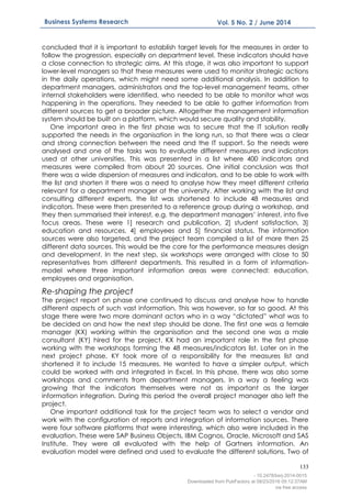 133
Business Systems Research Vol. 5 No. 2 / June 2014
concluded that it is important to establish target levels for the measures in order to
follow the progression, especially on department level. These indicators should have
a close connection to strategic aims. At this stage, it was also important to support
lower-level managers so that these measures were used to monitor strategic actions
in the daily operations, which might need some additional analysis. In addition to
department managers, administrators and the top-level management teams, other
internal stakeholders were identified, who needed to be able to monitor what was
happening in the operations. They needed to be able to gather information from
different sources to get a broader picture. Altogether the management information
system should be built on a platform, which would secure quality and stability.
One important area in the first phase was to secure that the IT solution really
supported the needs in the organisation in the long run, so that there was a clear
and strong connection between the need and the IT support. So the needs were
analysed and one of the tasks was to evaluate different measures and indicators
used at other universities. This was presented in a list where 400 indicators and
measures were compiled from about 20 sources. One initial conclusion was that
there was a wide dispersion of measures and indicators, and to be able to work with
the list and shorten it there was a need to analyse how they meet different criteria
relevant for a department manager at the university. After working with the list and
consulting different experts, the list was shortened to include 48 measures and
indicators. These were then presented to a reference group during a workshop, and
they then summarised their interest, e.g. the department managers’ interest, into five
focus areas. These were 1] research and publication, 2] student satisfaction, 3]
education and resources, 4] employees and 5] financial status. The information
sources were also targeted, and the project team compiled a list of more then 25
different data sources. This would be the core for the performance measures design
and development. In the next step, six workshops were arranged with close to 50
representatives from different departments. This resulted in a form of information-
model where three important information areas were connected: education,
employees and organisation.
Re-shaping the project
The project report on phase one continued to discuss and analyse how to handle
different aspects of such vast information. This was however, so far so good. At this
stage there were two more dominant actors who in a way “dictated” what was to
be decided on and how the next step should be done. The first one was a female
manager (KX) working within the organisation and the second one was a male
consultant (KY) hired for the project. KX had an important role in the first phase
working with the workshops forming the 48 measures/indicators list. Later on in the
next project phase, KY took more of a responsibility for the measures list and
shortened it to include 15 measures. He wanted to have a simpler output, which
could be worked with and integrated in Excel. In this phase, there was also some
workshops and comments from department managers. In a way a feeling was
growing that the indicators themselves were not as important as the larger
information integration. During this period the overall project manager also left the
project.
One important additional task for the project team was to select a vendor and
work with the configuration of reports and integration of information sources. There
were four software platforms that were interesting, which also were included in the
evaluation. These were SAP Business Objects, IBM Cognos, Oracle, Microsoft and SAS
Institute. They were all evaluated with the help of Gartners information. An
evaluation model were defined and used to evaluate the different solutions. Two of
- 10.2478/bsrj-2014-0015
Downloaded from PubFactory at 08/23/2016 05:12:37AM
via free access
 