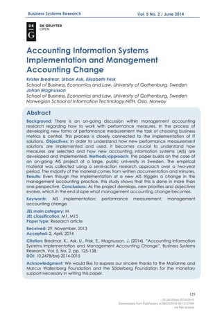 125
Business Systems Research Vol. 5 No. 2 / June 2014
AIS
Accounting Information Systems
Implementation and Management
Accounting Change
Krister Bredmar, Urban Ask, Elisabeth Frisk
School of Business, Economics and Law, University of Gothenburg, Sweden
Johan Magnusson
School of Business, Economics and Law, University of Gothenburg, Sweden
Norwegian School of Information Technology-NITH, Oslo, Norway
Abstract
Background: There is an on-going discussion within management accounting
research regarding how to work with performance measures. In the process of
developing new forms of performance measurement the task of choosing business
metrics is central. This process is closely connected to the implementation of IT
solutions. Objectives: In order to understand how new performance measurement
solutions are implemented and used, it becomes crucial to understand how
measures are selected and how new accounting information systems (AIS) are
developed and implemented. Methods/approach: The paper builds on the case of
an on-going AIS project at a large, public university in Sweden. The empirical
material was collected using a semi-action research approach over a two-year
period. The majority of the material comes from written documentation and minutes.
Results: Even though the implementation of a new AIS triggers a change in the
management accounting practice, this study shows that this is done in more than
one perspective. Conclusions: As the project develops, new priorities and objectives
evolve, which in the end shape what management accounting change becomes.
Keywords: AIS implementation; performance measurement; management
accounting change
JEL main category: M
JEL classification: M1, M15
Paper type: Research article
Received: 29, November, 2013
Accepted: 2, April, 2014
Citation: Bredmar, K., Ask, U., Frisk, E., Magnusson, J. (2014), “Accounting Information
Systems Implementation and Management Accounting Change”, Business Systems
Research, Vol. 5, No. 2, pp. 125-138.
DOI: 10.2478/bsrj-2014-0015
Acknowledgment: We would like to express our sincere thanks to the Marianne and
Marcus Wallenberg Foundation and the Söderberg Foundation for the monetary
support necessary in writing this paper.
- 10.2478/bsrj-2014-0015
Downloaded from PubFactory at 08/23/2016 05:12:37AM
via free access
 