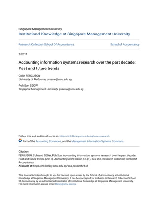 Singapore Management University
Singapore Management University
Institutional Knowledge at Singapore Management University
Institutional Knowledge at Singapore Management University
Research Collection School Of Accountancy School of Accountancy
3-2011
Accounting information systems research over the past decade:
Accounting information systems research over the past decade:
Past and future trends
Past and future trends
Colin FERGUSON
University of Melbourne, psseow@smu.edu.sg
Poh Sun SEOW
Singapore Management University, psseow@smu.edu.sg
Follow this and additional works at: https://ink.library.smu.edu.sg/soa_research
Part of the Accounting Commons, and the Management Information Systems Commons
Citation
Citation
FERGUSON, Colin and SEOW, Poh Sun. Accounting information systems research over the past decade:
Past and future trends. (2011). Accounting and Finance. 51, (1), 235-251. Research Collection School Of
Accountancy.
Available at:
Available at: https://ink.library.smu.edu.sg/soa_research/841
This Journal Article is brought to you for free and open access by the School of Accountancy at Institutional
Knowledge at Singapore Management University. It has been accepted for inclusion in Research Collection School
Of Accountancy by an authorized administrator of Institutional Knowledge at Singapore Management University.
For more information, please email library@smu.edu.sg.
 