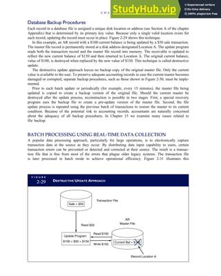 Database Backup Procedures
Each record in a database file is assigned a unique disk location or address (see Section A of the chapter
Appendix) that is determined by its primary key value. Because only a single valid location exists for
each record, updating the record must occur in place. Figure 2-29 shows this technique.
In this example, an AR record with a $100 current balance is being updated by a $50 sale transaction.
The master file record is permanently stored at a disk address designated Location A. The update program
reads both the transaction record and the master file record into memory. The receivable is updated to
reflect the new current balance of $150 and then returned to Location A. The original current balance,
value of $100, is destroyed when replaced by the new value of $150. This technique is called destructive
update.
The destructive update approach leaves no backup copy of the original master file. Only the current
value is available to the user. To preserve adequate accounting records in case the current master becomes
damaged or corrupted, separate backup procedures, such as those shown in Figure 2-30, must be imple-
mented.
Prior to each batch update or periodically (for example, every 15 minutes), the master file being
updated is copied to create a backup version of the original file. Should the current master be
destroyed after the update process, reconstruction is possible in two stages. First, a special recovery
program uses the backup file to create a pre-update version of the master file. Second, the file
update process is repeated using the previous batch of transactions to restore the master to its current
condition. Because of the potential risk to accounting records, accountants are naturally concerned
about the adequacy of all backup procedures. In Chapter 15 we examine many issues related to
file backup.
BATCH PROCESSING USING REAL-TIME DATA COLLECTION
A popular data processing approach, particularly for large operations, is to electronically capture
transaction data at the source as they occur. By distributing data input capability to users, certain
transaction errors can be prevented or detected and corrected at their source. The result is a transac-
tion file that is free from most of the errors that plague older legacy systems. The transaction file
is later processed in batch mode to achieve operational efficiency. Figure 2-31 illustrates this
F I G U R E
2-29 DESTRUCTIVE UPDATE APPROACH
Transaction File
Read $50
Read $100
Write $150
Record Location A
AR
Master File
Sale = $50
Current Bal = $100
Update Program
$100 + $50 = $150
C H A P T E R 2 Introduction to Transaction Processing 71
 