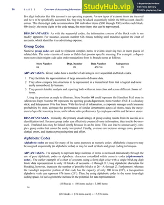 first digit indicates that this account is an operating expense. As new types of expense items are incurred
and have to be specifically accounted for, they may be added sequentially within the 600 account classifi-
cation. This three-digit code accommodates 100 individual items (X00 through X99) within each block.
Obviously, the more digits in the code range, the more items that can be represented.
DISADVANTAGES. As with the sequential codes, the information content of the block code is not
readily apparent. For instance, account number 626 means nothing until matched against the chart of
accounts, which identifies it as advertising expense.
Group Codes
Numeric group codes are used to represent complex items or events involving two or more pieces of
related data. The code consists of zones or fields that possess specific meaning. For example, a depart-
ment store chain might code sales order transactions from its branch stores as follows:
Store Number Dept. Number Item Number Salesperson
04 09 476214 99
ADVANTAGES. Group codes have a number of advantages over sequential and block codes.
1. They facilitate the representation of large amounts of diverse data.
2. They allow complex data structures to be represented in a hierarchical form that is logical and more
easily remembered by humans.
3. They permit detailed analysis and reporting both within an item class and across different classes of
items.
Using the previous example to illustrate, Store Number 04 could represent the Hamilton Mall store in
Allentown; Dept. Number 09 represents the sporting goods department; Item Number 476214 is a hockey
stick; and Salesperson 99 is Jon Innes. With this level of information, a corporate manager could measure
profitability by store, compare the performance of similar departments across all stores, track the move-
ment of specific inventory items, and evaluate sales performance by employees within and between stores.
DISADVANTAGES. Ironically, the primary disadvantage of group coding results from its success as a
classification tool. Because group codes can effectively present diverse information, they tend to be over-
used. Unrelated data may be linked simply because it can be done. This can lead to unnecessarily com-
plex group codes that cannot be easily interpreted. Finally, overuse can increase storage costs, promote
clerical errors, and increase processing time and effort.
Alphabetic Codes
Alphabetic codes are used for many of the same purposes as numeric codes. Alphabetic characters may
be assigned sequentially (in alphabetic order) or may be used in block and group coding techniques.
ADVANTAGES. The capacity to represent large numbers of items is increased dramatically through the
use of pure alphabetic codes or alphabetic characters embedded within numeric codes (alphanumeric
codes). The earlier example of a chart of accounts using a three-digit code with a single blocking digit
limits data representation to only 10 blocks of accounts—0 through 9. Using alphabetic characters for
blocking, however, increases the number of possible blocks to 26—A through Z. Furthermore, whereas
the two-digit sequential portion of that code has the capacity of only 100 items (102
), a two-position
alphabetic code can represent 676 items (262
). Thus, by using alphabetic codes in the same three-digit
coding space, we see a geometric increase in the potential for data representation
(10 blocks  100 items each) ¼ 1,000 items
to
(26 blocks  676 items each) ¼ 17,576 items
78 P A R T I Overview of Accounting Information Systems
 