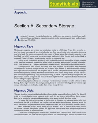 Appendix
Section A: Secondary Storage
A
computer’s secondary storage includes devices used to store and retrieve system software, appli-
cation software, and data on magnetic or optical media, such as magnetic tape, hard or floppy
disks, and CD-ROMs.
Magnetic Tape
Most modern magnetic tape systems use reels that are similar to a VCR tape. A tape drive is used to re-
cord bits of data onto magnetic tape by winding the tape from one reel to the other and passing it across a
read/write head. The tape drive reads and writes blocks of data at a time. Each block is separated by an
interblock gap, which instructs the tape drive to stop reading or writing the data until another block is
requested. Figure 2-34 shows records blocked together on a magnetic tape.
A byte of data (representing a character, digit, or special symbol) is recorded on the tape across its
width. (One byte equals eight binary digits, or bits. A bit is the smallest possible unit of electronic information,
with a value of either 0 or 1.) A logical sequence of characters makes a field, and several fields make a record.
Although seldom used for data processing these days, magnetic tape still offers some important
advantages as a secondary storage medium. For example, large amounts of data can be stored on mag-
netic tape at a relatively low cost, and magnetic tape is reusable. The primary disadvantage is that tapes
record data sequentially, making data retrieval slower than direct access storage media. Modern tape sys-
tems alleviate this problem by using a form of indexing, in which a separate lookup table provides the
physical tape location for a given data block or by marking blocks with a tape mark that can be detected
while winding the tape at high speed.
Historically, tape has offered cost advantages over disk storage to make it a viable solution for data
backup. Rapid improvement in disk storage density, however, combined with sluggish innovation in tape
storage technologies, is eroding the market share of tape storage devices.
Magnetic Disks
The data stored on magnetic disks (hard disks or floppy disks) are considered nonvolatile. The data will
reside in a certain location on the magnetic surface until they are replaced with different data or erased.
Data can be recorded to magnetic disks using either of the access methods described earlier.
To get the disk ready to receive data, its surface must be formatted. An operating system utility pro-
gram formats the disk by dividing it into circular tracks and wedge-shaped sectors, which cut across the
tracks. The number of bytes that can be stored at a particular track and sector determines the disk’s density.
Disks are known as direct access storage devices because a piece of data can be accessed directly
on the disk. Database management systems and application software work with the operating system to
determine the location of the required data.
A disk has a rotating magnetic surface and a read/write head. The read/write head is on an access
arm that moves back and forth over the magnetic surface. The time that elapses from the request made of
 
