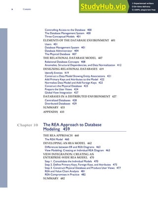 Controlling Access to the Database 400
The Database Management System 400
Three Conceptual Models 401
ELEMENTS OF THE DATABASE ENVIRONMENT 401
Users 401
Database Management System 401
Database Administrator 404
The Physical Database 407
THE RELATIONAL DATABASE MODEL 407
Relational Database Concepts 408
Anomalies, Structural Dependencies, and Data Normalization 412
DESIGNING RELATIONAL DATABASES 419
Identify Entities 419
Construct a Data Model Showing Entity Associations 421
Add Primary Keys and Attributes to the Model 422
Normalize Data Model and Add Foreign Keys 422
Construct the Physical Database 423
Prepare the User Views 424
Global View Integration 427
DATABASES IN A DISTRIBUTED ENVIRONMENT 427
Centralized Databases 428
Distributed Databases 429
SUMMARY 433
APPENDIX 433
Chapter 10 The REA Approach to Database
Modeling 459
THE REA APPROACH 460
The REA Model 460
DEVELOPING AN REA MODEL 462
Differences between ER and REA Diagrams 463
View Modeling: Creating an Individual REA Diagram 463
VIEW INTEGRATION: CREATING AN
ENTERPRISE-WIDE REA MODEL 470
Step 1. Consolidate the Individual Models 470
Step 2. Define Primary Keys, Foreign Keys, and Attributes 475
Step 3. Construct Physical Database and Produce User Views 477
REA and Value Chain Analysis 481
REA Compromises in Practice 482
SUMMARY 482
x Contents
 