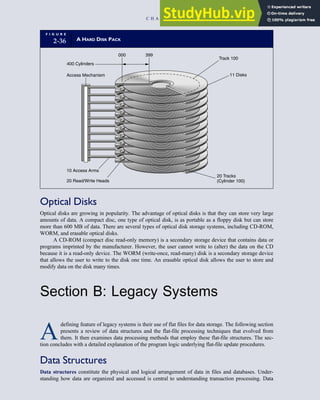 Optical Disks
Optical disks are growing in popularity. The advantage of optical disks is that they can store very large
amounts of data. A compact disc, one type of optical disk, is as portable as a floppy disk but can store
more than 600 MB of data. There are several types of optical disk storage systems, including CD-ROM,
WORM, and erasable optical disks.
A CD-ROM (compact disc read-only memory) is a secondary storage device that contains data or
programs imprinted by the manufacturer. However, the user cannot write to (alter) the data on the CD
because it is a read-only device. The WORM (write-once, read-many) disk is a secondary storage device
that allows the user to write to the disk one time. An erasable optical disk allows the user to store and
modify data on the disk many times.
Section B: Legacy Systems
A
defining feature of legacy systems is their use of flat files for data storage. The following section
presents a review of data structures and the flat-file processing techniques that evolved from
them. It then examines data processing methods that employ these flat-file structures. The sec-
tion concludes with a detailed explanation of the program logic underlying flat-file update procedures.
Data Structures
Data structures constitute the physical and logical arrangement of data in files and databases. Under-
standing how data are organized and accessed is central to understanding transaction processing. Data
F I G U R E
2-36 A HARD DISK PACK
400 Cylinders
000 399
Track 100
11 Disks
20 Tracks
(Cylinder 100)
Access Mechanism
10 Access Arms
20 Read/Write Heads
C H A P T E R 2 Introduction to Transaction Processing 83
 