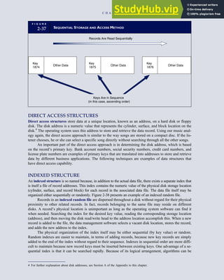 DIRECT ACCESS STRUCTURES
Direct access structures store data at a unique location, known as an address, on a hard disk or floppy
disk. The disk address is a numeric value that represents the cylinder, surface, and block location on the
disk.4
The operating system uses this address to store and retrieve the data record. Using our music anal-
ogy again, the direct access approach is similar to the way songs are stored on a compact disc. If the lis-
tener chooses, he or she can select a specific song directly without searching through all the other songs.
An important part of the direct access approach is in determining the disk address, which is based
on the record’s primary key. Bank account numbers, social security numbers, credit card numbers, and
license plate numbers are examples of primary keys that are translated into addresses to store and retrieve
data by different business applications. The following techniques are examples of data structures that
have direct access capability.
INDEXED STRUCTURE
An indexed structure is so named because, in addition to the actual data file, there exists a separate index that
is itself a file of record addresses. This index contains the numeric value of the physical disk storage location
(cylinder, surface, and record block) for each record in the associated data file. The data file itself may be
organized either sequentially or randomly. Figure 2-38 presents an example of an indexed random file.
Records in an indexed random file are dispersed throughout a disk without regard for their physical
proximity to other related records. In fact, records belonging to the same file may reside on different
disks. A record’s physical location is unimportant as long as the operating system software can find it
when needed. Searching the index for the desired key value, reading the corresponding storage location
(address), and then moving the disk read/write head to the address location accomplish this. When a new
record is added to the file, the data management software selects a vacant disk location, stores the record,
and adds the new address to the index.
The physical organization of the index itself may be either sequential (by key value) or random.
Random indexes are easier to maintain, in terms of adding records, because new key records are simply
added to the end of the index without regard to their sequence. Indexes in sequential order are more diffi-
cult to maintain because new record keys must be inserted between existing keys. One advantage of a se-
quential index is that it can be searched rapidly. Because of its logical arrangement, algorithms can be
F I G U R E
2-37 SEQUENTIAL STORAGE AND ACCESS METHOD
Records Are Read Sequentially
Key
1874
Other Data
Key
1875
Other Data
Key
1876
Other Data
Keys Are in Sequence
(in this case, ascending order)
4 For further explanation about disk addresses, see Section A of the Appendix to this chapter.
C H A P T E R 2 Introduction to Transaction Processing 85
 
