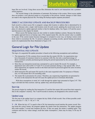 large files are involved. Using direct access files eliminates the need to sort transactions into a predeter-
mined sequence.
The second change is the elimination of automatic file backup in this system. Direct access update
does not produce a new physical master as a by-product of the process. Instead, changes to field values
are made to the original physical file. Providing file backup requires separate procedures.
DIRECT ACCESS FILE UPDATE AND BACKUP PROCEDURES
Each record in a direct access file is assigned a unique disk location or address that is determined by its
key value. Because only a single valid location exists for each record, updating the record must occur in
place of a destructive update approach similar to that for database tables. See Figure 2-29 and the associ-
ated discussion in the chapter for details.
Direct access file backup issues are also similar to modern database systems. Because the destruc-
tive update approach leaves no backup copy of the original master file, only the current value is available
to the user. If the current master becomes damaged or corrupted in some way, no backup version exists
from which to reconstruct the file. To preserve adequate accounting records, special backup procedures
need to be implemented like those illustrated in Figure 2-30.
General Logic for File Update
SEQUENTIAL FILE UPDATE
The logic of a sequential file update procedure is based on the following assumptions and conditions:
1. The transaction (T) file contains fewer records than the master (M) file. An organization may
have thousands of customers listed in its customer (AR) file, but only a small percentage of
these customers actually purchased goods during the period represented by the current batch of
transactions.
2. More than one transaction record may correspond to a given master file record. For example, a
department store sells its RCA 27-inch TV to several customers during a 1-day special offer. All of
these transactions are separate records in the batch and must be processed against the same inventory
master file record.
3. Both transaction file and master file must be in the same sequential order. For purposes of illustra-
tion, we will assume this to be ascending order.
4. The master file is presumed to be correct. Therefore, any sequencing irregularities are presumed to
be errors in the transaction file and will cause the update process to terminate abnormally.
With these assumptions in mind, let’s walk through the update logic presented in Figure 2-47. This
logic is divided into three sections: start-up, update loop, and end procedures.
Start-Up
The process begins by reading the first transaction (T) and the first master (M) record from their respective
files in the computer’s memory. The T and M records in memory are designated as the current records.
Update Loop
The first step in the update loop is to compare the key fields of both records. One of three possible condi-
tions will exist: T ¼ M, T  M, or T  M.
T ¼ M. When the key of T is equal to that of M, the transaction record matches the master record. Hav-
ing found the correct master, the program updates the master from the transaction. The update program
then reads another T record and compares the keys. If they are equal, the master is updated again. This
continues until the key values change; recall that under Assumption 2, there may be many Ts for any M
record.
C H A P T E R 2 Introduction to Transaction Processing 95
 