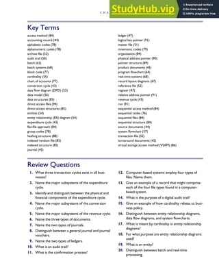 Key Terms
access method (84)
accounting record (44)
alphabetic codes (78)
alphanumeric codes (78)
archive file (52)
audit trail (50)
batch (62)
batch systems (68)
block code (77)
cardinality (55)
chart of accounts (77)
conversion cycle (43)
data flow diagram (DFD) (53)
data model (56)
data structures (83)
direct access files (94)
direct access structures (85)
entities (54)
entity relationship (ER) diagram (54)
expenditure cycle (43)
flat-file approach (84)
group codes (78)
hashing structure (88)
indexed random file (85)
indexed structure (85)
journal (45)
ledger (47)
logical key pointer (91)
master file (51)
mnemonic codes (79)
organization (84)
physical address pointer (90)
pointer structure (89)
product documents (45)
program flowchart (64)
real-time systems (68)
record layout diagrams (67)
reference file (52)
register (47)
relative address pointer (91)
revenue cycle (43)
run (91)
sequential access method (84)
sequential codes (76)
sequential files (84)
sequential structure (84)
source documents (44)
system flowchart (57)
transaction file (52)
turnaround documents (45)
virtual storage access method (VSAM) (86)
Review Questions
1. What three transaction cycles exist in all busi-
nesses?
2. Name the major subsystems of the expenditure
cycle.
3. Identify and distinguish between the physical and
financial components of the expenditure cycle.
4. Name the major subsystems of the conversion
cycle.
5. Name the major subsystems of the revenue cycle.
6. Name the three types of documents.
7. Name the two types of journals.
8. Distinguish between a general journal and journal
vouchers.
9. Name the two types of ledgers.
10. What is an audit trail?
11. What is the confirmation process?
12. Computer-based systems employ four types of
files. Name them.
13. Give an example of a record that might comprise
each of the four file types found in a computer-
based system.
14. What is the purpose of a digital audit trail?
15. Give an example of how cardinality relates to busi-
ness policy.
16. Distinguish between entity relationship diagrams,
data flow diagrams, and system flowcharts.
17. What is meant by cardinality in entity relationship
diagrams?
18. For what purpose are entity relationship diagrams
used?
19. What is an entity?
20. Distinguish between batch and real-time
processing.
C H A P T E R 2 Introduction to Transaction Processing 99
 