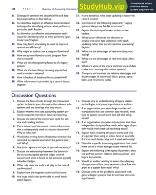 21. Distinguish between the sequential file and data-
base approaches to data backup.
22. Is a data flow diagram an effective documentation
technique for identifying who or what performs a
particular task? Explain.
23. Is a flowchart an effective documentation tech-
nique for identifying who or what performs a par-
ticular task? Explain.
24. How may batch processing be used to improve
operational efficiency?
25. Why might an auditor use a program flowchart?
26. How are system flowcharts and program flow-
charts related?
27. What are the distinguishing features of a legacy
system?
28. What are the two data processing approaches
used in modern systems?
29. How is backup of database files accomplished?
30. What information is provided by a record layout
diagram?
31. In one sentence, what does updating a master file
record involve?
32. Comment on the following statement: ‘‘Legacy
systems always use flat-file structures.’’
33. Explain the technique known as destructive
update.
34. What factor influences the decision to
employ real-time data collection with batch
updating rather that purely real-time processing?
Explain.
35. What are the advantages of real-time data proc-
essing?
36. What are the advantages of real-time data collec-
tion?
37. What are some of the more common uses of data
codes in accounting information systems?
38. Compare and contrast the relative advantages and
disadvantages of sequential, block, group, alpha-
betic, and mnemonic codes.
Discussion Questions
1. Discuss the flow of cash through the transaction
cycles. Include in your discussion the relevant sub-
systems and any time lags that may occur.
2. Explain whether the cost accounting system pri-
marily supports internal or external reporting.
3. Discuss the role of the conversion cycle for ser-
vice and retailing entities.
4. Can a turnaround document contain information
that is subsequently used as a source document?
Why or why not?
5. Would the writing down of obsolete inventory be
recorded in a special journal or the general jour-
nal? Why?
6. Are both registers and special journals necessary?
7. Discuss the relationship between the balance in
the accounts payable general ledger control
account and what is found in the accounts payable
subsidiary ledger.
8. What role does the audit trail play in the task of
confirmation?
9. Explain how the magnetic audit trail functions.
10. Are large batch sizes preferable to small batch
sizes? Explain.
11. Discuss why an understanding of legacy system
technologies is of some importance to auditors.
12. If an organization processes large numbers of
transactions that use common data records, what
type of system would work best (all else being
equal)?
13. If an organization processes transactions that have
independent (unique) data needs, what type of sys-
tem would work best (all else being equal)?
14. Explain how a hashing structure works and why
it’s quicker than using an index. Give an example.
If it’s so much faster, why isn’t it used exclusively?
15. Describe a specific accounting application that could
make use of a virtual storage access method file.
16. Explain the following three types of pointers: phys-
ical address pointer, relative address pointer, and
logical key pointer.
17. Should an auditor wishing to assess the adequacy
of separation of functions examine a data flow dia-
gram or a system flowchart? Why?
18. Discuss some of the problems associated with
general ledger systems that do not have data cod-
ing schemes.
100 P A R T I Overview of Accounting Information Systems
 
