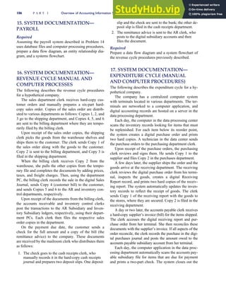 15. SYSTEM DOCUMENTATION—
PAYROLL
Required
Assuming the payroll system described in Problem 14
uses database files and computer processing procedures,
prepare a data flow diagram, an entity relationship dia-
gram, and a systems flowchart.
16. SYSTEM DOCUMENTATION—
REVENUE CYCLE MANUAL AND
COMPUTER PROCESSES
The following describes the revenue cycle procedures
for a hypothetical company.
The sales department clerk receives hard-copy cus-
tomer orders and manually prepares a six-part hard-
copy sales order. Copies of the sales order are distrib-
uted to various departments as follows: Copies 1, 2, and
3 go to the shipping department, and Copies 4, 5, and 6
are sent to the billing department where they are tempo-
rarily filed by the billing clerk.
Upon receipt of the sales order copies, the shipping
clerk picks the goods from the warehouse shelves and
ships them to the customer. The clerk sends Copy 1 of
the sales order along with the goods to the customer.
Copy 2 is sent to the billing department, and Copy 3 is
filed in the shipping department.
When the billing clerk receives Copy 2 from the
warehouse, she pulls the other copies from the tempo-
rary file and completes the documents by adding prices,
taxes, and freight charges. Then, using the department
PC, the billing clerk records the sale in the digital Sales
Journal, sends Copy 4 (customer bill) to the customer,
and sends Copies 5 and 6 to the AR and inventory con-
trol departments, respectively.
Upon receipt of the documents from the billing clerk,
the accounts receivable and inventory control clerks
post the transactions to the AR Subsidiary and Inven-
tory Subsidiary ledgers, respectively, using their depart-
ment PCs. Each clerk then files the respective sales
order copies in the department.
On the payment due date, the customer sends a
check for the full amount and a copy of the bill (the
remittance advice) to the company. These documents
are received by the mailroom clerk who distributes them
as follows:
1. The check goes to the cash receipts clerk, who
manually records it in the hard-copy cash receipts
journal and prepares two deposit slips. One deposit
slip and the check are sent to the bank; the other de-
posit slip is filed in the cash receipts department.
2. The remittance advice is sent to the AR clerk, who
posts to the digital subsidiary accounts and then
files the document.
Required
Prepare a data flow diagram and a system flowchart of
the revenue cycle procedures previously described.
17. SYSTEM DOCUMENTATION—
EXPENDITURE CYCLE (MANUAL
AND COMPUTER PROCEDURES)
The following describes the expenditure cycle for a hy-
pothetical company.
The company has a centralized computer system
with terminals located in various departments. The ter-
minals are networked to a computer application, and
digital accounting records are hosted on a server in the
data processing department.
Each day, the computer in the data processing center
scans the inventory records looking for items that must
be replenished. For each item below its reorder point,
the system creates a digital purchase order and prints
two hard copies. A technician in the data center sends
the purchase orders to the purchasing department clerk.
Upon receipt of the purchase orders, the purchasing
clerk reviews and signs them. He sends Copy 1 to the
supplier and files Copy 2 in the purchases department.
A few days later, the supplier ships the order and the
goods arrive at the receiving department. The receiving
clerk reviews the digital purchase order from his termi-
nal, inspects the goods, creates a digital Receiving
Report record, and prints two hard copies of the receiv-
ing report. The system automatically updates the inven-
tory records to reflect the receipt of goods. The clerk
sends Copy 1 of the receiving report with the goods to
the stores, where they are secured. Copy 2 is filed in the
receiving department.
A day or two later, the accounts payable clerk receives
a hard-copy supplier’s invoice (bill) for the items shipped.
The clerk accesses the digital receiving report and pur-
chase order from her terminal. She then reconciles these
documents with the supplier’s invoice. If all aspects of the
order reconcile, the clerk records the purchase in the digi-
tal purchases journal and posts the amount owed to the
accounts payable subsidiary account from her terminal.
Each day, the computer application in the data proc-
essing department automatically scans the accounts pay-
able subsidiary file for items that are due for payment
and prints a two-part check. The system closes out the
106 P A R T I Overview of Accounting Information Systems
 