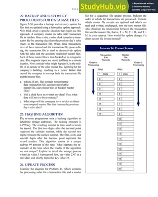 22. BACKUP AND RECOVERY
PROCEDURES FOR DATABASE FILES
Figure 2-30 provides a backup and recovery system for
files that are updated using a destructive update approach.
Now think about a specific situation that might use this
approach. A company creates its sales order transaction
file in batches. Once a day, a sales clerk compiles a trans-
action file by entering data from the previous day’s sales
orders to the transaction file. When these transactions
have all been entered and the transaction file passes edit-
ing, the transaction file is used to destructively update
both the sales and the accounts receivable master files.
Each of these master files is then backed up to a magnetic
tape. The magnetic tapes are stored (offline) in a remote
location. Now consider what might happen if, in the mid-
dle of an update of the sales master file, lightning hit the
company’s building, resulting in a power failure that
caused the computer to corrupt both the transaction file
and the master files.
a. Which, if any, files contain noncorrupted
data (transaction file, accounts receivable
master file, sales master file, or backup master
files)?
b. Will a clerk have to re-enter any data? If so, what
data will have to be re-entered?
c. What steps will the company have to take to obtain
noncorrupted master files that contain the previous
day’s sales data?
23. HASHING ALGORITHM
The systems programmer uses a hashing algorithm to
determine storage addresses. The hashing structure is
9,997/key. The resulting number is then used to locate
the record. The first two digits after the decimal point
represent the cylinder number, while the second two
digits represent the surface number. The fifth, sixth, and
seventh digits after the decimal point represent the
record number. This algorithm results in a unique
address 99 percent of the time. What happens the re-
mainder of the time when the results of the algorithm
are not unique? Explain in detail the storage process
when key value 3 is processed first, key value 2307 at a
later date, and shortly thereafter key value 39.
24. UPDATE PROCESS
Examine the diagram for Problem 24, which contains
the processing order for a transaction file and a master
file for a sequential file update process. Indicate the
order in which the transactions are processed. Indicate
which master file records are updated and which are
read and written, unchanged, into the new master file.
Also illustrate the relationship between the transaction
file and the master file, that is, T ¼ M, T  M, and T 
M, in your answer. How would the update change if a
direct access file is used instead?
PROBLEM 24: CODING SCHEME
Transaction
File
Records
Master
File
Records
Order of
Processing
7
2
3
4
5
6
8
9
10
(Key) (Key)
1 Data
Data
Order of
Processing
11
12
13
14
15
16
17
18
19
20
1
6
8
10
13
11
15
17
9
C H A P T E R 2 Introduction to Transaction Processing 109
 