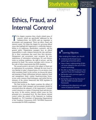 chapter
3
Ethics, Fraud, and
Internal Control
T
his chapter examines three closely related areas of
concern, which are specifically addressed by the
Sarbanes-Oxley Act (SOX) and are important to
accountants and management. These are ethics, fraud, and
internal control. We begin the chapter by surveying ethical
issues that highlight the organization’s conflicting responsi-
bilities to its employees, shareholders, customers, and the
general public. Organization managers have an ethical
responsibility to seek a balance between the risks and bene-
fits to these constituents that result from their decisions.
Management and accountants must recognize the new
implications of information technologies for such historic
issues as working conditions, the right to privacy, and the
potential for fraud. The section concludes with a review of
the code of ethics requirements that SOX mandates.
The second section is devoted to the subject of fraud and
its implications for accountants. Although the term fraud is
very familiar in today’s financial press, it is not always clear
what constitutes fraud. In this section, we discuss the nature
and meaning of fraud, differentiate between employee fraud
and management fraud, explain fraud-motivating forces,
review some common fraud techniques, and outline the key
elements of the reform framework that SOX legislates to
remedy these problems.
The final section in the chapter examines the subject of
internal control. Both managers and accountants should be
concerned about the adequacy of the organization’s internal
control structure as a means of deterring fraud and prevent-
ing errors. In this section, internal control issues are first
presented on a conceptual level. We then discuss internal
control within the context of the Statement on Auditing
Standards no. 78/ Committee of Sponsoring Organizations
of the Treadway Commission (SAS 78/COSO) framework
recommended for SOX compliance.
■
■ Learning Objectives
After studying this chapter, you should:
■ Understand the broad issues
pertaining to business ethics.
■ Have a basic understanding of ethi-
cal issues related to the use of infor-
mation technology.
■ Be able to distinguish between man-
agement fraud and employee fraud.
■ Be familiar with common types of
fraud schemes.
■ Be familiar with the key features of
SAS 78/COSO internal control
framework.
■ Understand the objectives and appli-
cation of physical controls.
 