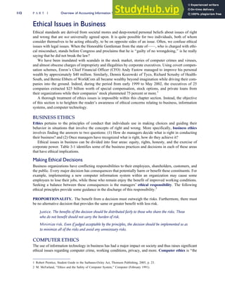 Ethical Issues in Business
Ethical standards are derived from societal mores and deep-rooted personal beliefs about issues of right
and wrong that are not universally agreed upon. It is quite possible for two individuals, both of whom
consider themselves to be acting ethically, to be on opposite sides of an issue. Often, we confuse ethical
issues with legal issues. When the Honorable Gentleman from the state of——, who is charged with ethi-
cal misconduct, stands before Congress and proclaims that he is ‘‘guilty of no wrongdoing,’’ is he really
saying that he did not break the law?
We have been inundated with scandals in the stock market, stories of computer crimes and viruses,
and almost obscene charges of impropriety and illegalities by corporate executives. Using covert compen-
sation schemes, Enron’s Chief Financial Officer (CFO) Andy Fastow managed to improve his personal
wealth by approximately $40 million. Similarly, Dennis Kozowski of Tyco, Richard Scrushy of Health-
South, and Bernie Ebbers of WorldCom all became wealthy beyond imagination while driving their com-
panies into the ground. Indeed, during the period from early 1999 to May 2002, the executives of 25
companies extracted $25 billion worth of special compensation, stock options, and private loans from
their organizations while their companies’ stock plummeted 75 percent or more.1
A thorough treatment of ethics issues is impossible within this chapter section. Instead, the objective
of this section is to heighten the reader’s awareness of ethical concerns relating to business, information
systems, and computer technology.
BUSINESS ETHICS
Ethics pertains to the principles of conduct that individuals use in making choices and guiding their
behavior in situations that involve the concepts of right and wrong. More specifically, business ethics
involves finding the answers to two questions: (1) How do managers decide what is right in conducting
their business? and (2) Once managers have recognized what is right, how do they achieve it?
Ethical issues in business can be divided into four areas: equity, rights, honesty, and the exercise of
corporate power. Table 3-1 identifies some of the business practices and decisions in each of these areas
that have ethical implications.
Making Ethical Decisions
Business organizations have conflicting responsibilities to their employees, shareholders, customers, and
the public. Every major decision has consequences that potentially harm or benefit these constituents. For
example, implementing a new computer information system within an organization may cause some
employees to lose their jobs, while those who remain enjoy the benefit of improved working conditions.
Seeking a balance between these consequences is the managers’ ethical responsibility. The following
ethical principles provide some guidance in the discharge of this responsibility.2
PROPORTIONALITY. The benefit from a decision must outweigh the risks. Furthermore, there must
be no alternative decision that provides the same or greater benefit with less risk.
Justice. The benefits of the decision should be distributed fairly to those who share the risks. Those
who do not benefit should not carry the burden of risk.
Minimize risk. Even if judged acceptable by the principles, the decision should be implemented so as
to minimize all of the risks and avoid any unnecessary risks.
COMPUTER ETHICS
The use of information technology in business has had a major impact on society and thus raises significant
ethical issues regarding computer crime, working conditions, privacy, and more. Computer ethics is ‘‘the
1 Robert Prentice, Student Guide to the Sarbanes-Oxley Act, Thomson Publishing, 2005, p. 23.
2 M. McFarland, ‘‘Ethics and the Safety of Computer System,’’ Computer (February 1991).
112 P A R T I Overview of Accounting Information Systems
 