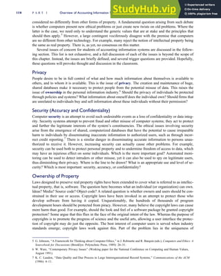 considered no differently from other forms of property. A fundamental question arising from such debate
is whether computers present new ethical problems or just create new twists on old problems. Where the
latter is the case, we need only to understand the generic values that are at stake and the principles that
should then apply.5
However, a large contingent vociferously disagree with the premise that computers
are no different from other technology. For example, many reject the notion of intellectual property being
the same as real property. There is, as yet, no consensus on this matter.
Several issues of concern for students of accounting information systems are discussed in the follow-
ing section. This list is not exhaustive, and a full discussion of each of the issues is beyond the scope of
this chapter. Instead, the issues are briefly defined, and several trigger questions are provided. Hopefully,
these questions will provoke thought and discussion in the classroom.
Privacy
People desire to be in full control of what and how much information about themselves is available to
others, and to whom it is available. This is the issue of privacy. The creation and maintenance of huge,
shared databases make it necessary to protect people from the potential misuse of data. This raises the
issue of ownership in the personal information industry.6
Should the privacy of individuals be protected
through policies and systems? What information about oneself does the individual own? Should firms that
are unrelated to individuals buy and sell information about these individuals without their permission?
Security (Accuracy and Confidentiality)
Computer security is an attempt to avoid such undesirable events as a loss of confidentiality or data integ-
rity. Security systems attempt to prevent fraud and other misuse of computer systems; they act to protect
and further the legitimate interests of the system’s constituencies. The ethical issues involving security
arise from the emergence of shared, computerized databases that have the potential to cause irreparable
harm to individuals by disseminating inaccurate information to authorized users, such as through incor-
rect credit reporting.7
There is a similar danger in disseminating accurate information to persons unau-
thorized to receive it. However, increasing security can actually cause other problems. For example,
security can be used both to protect personal property and to undermine freedom of access to data, which
may have an injurious effect on some individuals. Which is the more important goal? Automated moni-
toring can be used to detect intruders or other misuse, yet it can also be used to spy on legitimate users,
thus diminishing their privacy. Where is the line to be drawn? What is an appropriate use and level of se-
curity? Which is most important: security, accuracy, or confidentiality?
Ownership of Property
Laws designed to preserve real property rights have been extended to cover what is referred to as intellec-
tual property, that is, software. The question here becomes what an individual (or organization) can own.
Ideas? Media? Source code? Object code? A related question is whether owners and users should be con-
strained in their use or access. Copyright laws have been invoked in an attempt to protect those who
develop software from having it copied. Unquestionably, the hundreds of thousands of program
development hours should be protected from piracy. However, many believe the copyright laws can cause
more harm than good. For example, should the look and feel of a software package be granted copyright
protection? Some argue that this flies in the face of the original intent of the law. Whereas the purpose of
copyrights is to promote the progress of science and the useful arts, allowing a user interface the protec-
tion of copyright may do just the opposite. The best interest of computer users is served when industry
standards emerge; copyright laws work against this. Part of the problem lies in the uniqueness of
5 G. Johnson, ‘‘A Framework for Thinking about Computer Ethics,’’ in J. Robinette and R. Barquin (eds.), Computers and Ethics: A
Sourcebook for Discussions (Brooklyn: Polytechnic Press, 1989): 26–31.
6 W. Ware, ‘‘Contemporary Privacy Issues’’ (Working paper for the National Conference on Computing and Human Values,
August 1991).
7 K. C. Laudon, ‘‘Data Quality and Due Process in Large Interorganizational Record Systems,’’ Communications of the ACM
(1986): 4–11.
114 P A R T I Overview of Accounting Information Systems
 