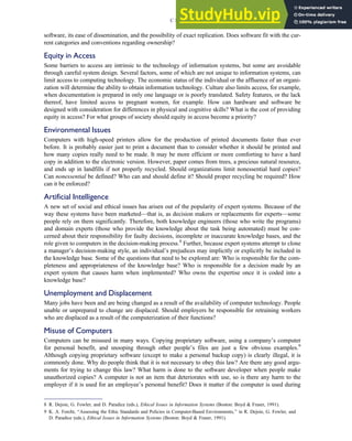 software, its ease of dissemination, and the possibility of exact replication. Does software fit with the cur-
rent categories and conventions regarding ownership?
Equity in Access
Some barriers to access are intrinsic to the technology of information systems, but some are avoidable
through careful system design. Several factors, some of which are not unique to information systems, can
limit access to computing technology. The economic status of the individual or the affluence of an organi-
zation will determine the ability to obtain information technology. Culture also limits access, for example,
when documentation is prepared in only one language or is poorly translated. Safety features, or the lack
thereof, have limited access to pregnant women, for example. How can hardware and software be
designed with consideration for differences in physical and cognitive skills? What is the cost of providing
equity in access? For what groups of society should equity in access become a priority?
Environmental Issues
Computers with high-speed printers allow for the production of printed documents faster than ever
before. It is probably easier just to print a document than to consider whether it should be printed and
how many copies really need to be made. It may be more efficient or more comforting to have a hard
copy in addition to the electronic version. However, paper comes from trees, a precious natural resource,
and ends up in landfills if not properly recycled. Should organizations limit nonessential hard copies?
Can nonessential be defined? Who can and should define it? Should proper recycling be required? How
can it be enforced?
Artificial Intelligence
A new set of social and ethical issues has arisen out of the popularity of expert systems. Because of the
way these systems have been marketed—that is, as decision makers or replacements for experts—some
people rely on them significantly. Therefore, both knowledge engineers (those who write the programs)
and domain experts (those who provide the knowledge about the task being automated) must be con-
cerned about their responsibility for faulty decisions, incomplete or inaccurate knowledge bases, and the
role given to computers in the decision-making process.8
Further, because expert systems attempt to clone
a manager’s decision-making style, an individual’s prejudices may implicitly or explicitly be included in
the knowledge base. Some of the questions that need to be explored are: Who is responsible for the com-
pleteness and appropriateness of the knowledge base? Who is responsible for a decision made by an
expert system that causes harm when implemented? Who owns the expertise once it is coded into a
knowledge base?
Unemployment and Displacement
Many jobs have been and are being changed as a result of the availability of computer technology. People
unable or unprepared to change are displaced. Should employers be responsible for retraining workers
who are displaced as a result of the computerization of their functions?
Misuse of Computers
Computers can be misused in many ways. Copying proprietary software, using a company’s computer
for personal benefit, and snooping through other people’s files are just a few obvious examples.9
Although copying proprietary software (except to make a personal backup copy) is clearly illegal, it is
commonly done. Why do people think that it is not necessary to obey this law? Are there any good argu-
ments for trying to change this law? What harm is done to the software developer when people make
unauthorized copies? A computer is not an item that deteriorates with use, so is there any harm to the
employer if it is used for an employee’s personal benefit? Does it matter if the computer is used during
8 R. Dejoie, G. Fowler, and D. Paradice (eds.), Ethical Issues in Information Systems (Boston: Boyd  Fraser, 1991).
9 K. A. Forcht, ‘‘Assessing the Ethic Standards and Policies in Computer-Based Environments,’’ in R. Dejoie, G. Fowler, and
D. Paradice (eds.), Ethical Issues in Information Systems (Boston: Boyd  Fraser, 1991).
C H A P T E R 3 Ethics, Fraud, and Internal Control 115
 