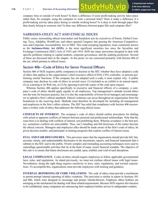 company time or outside of work hours? Is there a difference if some profit-making activity takes place
rather than, for example, using the computer to write a personal letter? Does it make a difference if a
profit-making activity takes place during or outside working hours? Is it okay to look through paper files
that clearly belong to someone else? Is there any difference between paper files and computer files?
SARBANES-OXLEY ACT AND ETHICAL ISSUES
Public outcry surrounding ethical misconduct and fraudulent acts by executives of Enron, Global Cross-
ing, Tyco, Adelphia, WorldCom, and others spurred Congress into passing the American Competitive-
ness and Corporate Accountability Act of 2002. This wide-sweeping legislation, more commonly known
as the Sarbanes-Oxley Act (SOX), is the most significant securities law since the Securities and
Exchange Commission (SEC) Acts of 1933 and 1934. SOX has many provisions designed to deal with
specific problems relating to capital markets, corporate governance, and the auditing profession. Several
of these are discussed later in the chapter. At this point, we are concerned primarily with Section 406 of
the act, which pertains to ethical issues.
Section 406—Code of Ethics for Senior Financial Officers
Section 406 of SOX requires public companies to disclose to the SEC whether they have adopted a code
of ethics that applies to the organization’s chief executive officer (CEO), CFO, controller, or persons per-
forming similar functions. If the company has not adopted such a code, it must explain why. A public
company may disclose its code of ethics in several ways: (1) included as an exhibit to its annual report,
(2) as a posting to its Web site, or (3) by agreeing to provide copies of the code upon request.
Whereas Section 406 applies specifically to executive and financial officers of a company, a com-
pany’s code of ethics should apply equally to all employees. Top management’s attitude toward ethics
sets the tone for business practice, but it is also the responsibility of lower-level managers and nonmanag-
ers to uphold a firm’s ethical standards. Ethical violations can occur throughout an organization from the
boardroom to the receiving dock. Methods must therefore be developed for including all management
and employees in the firm’s ethics schema. The SEC has ruled that compliance with Section 406 necessi-
tates a written code of ethics that addresses the following ethical issues.
CONFLICTS OF INTEREST. The company’s code of ethics should outline procedures for dealing
with actual or apparent conflicts of interest between personal and professional relationships. Note that the
issue here is in dealing with conflicts of interest, not prohibiting them. Whereas avoidance is the best pol-
icy, sometimes conflicts are unavoidable. Thus, one’s handling and full disclosure of the matter become
the ethical concern. Managers and employees alike should be made aware of the firm’s code of ethics, be
given decision models, and participate in training programs that explore conflict of interest issues.
FULL AND FAIR DISCLOSURES. This provision states that the organization should provide full, fair,
accurate, timely, and understandable disclosures in the documents, reports, and financial statements that it
submits to the SEC and to the public. Overly complex and misleading accounting techniques were used to
camouflage questionable activities that lie at the heart of many recent financial scandals. The objective of
this rule is to ensure that future disclosures are candid, open, truthful, and void of such deceptions.
LEGAL COMPLIANCE. Codes of ethics should require employees to follow applicable governmental
laws, rules, and regulations. As stated previously, we must not confuse ethical issues with legal issues.
Nevertheless, doing the right thing requires sensitivity to laws, rules, regulations, and societal expecta-
tions. To accomplish this, organizations must provide employees with training and guidance.
INTERNAL REPORTING OF CODE VIOLATIONS. The code of ethics must provide a mechanism
to permit prompt internal reporting of ethics violations. This provision is similar in nature to Sections 301
and 806, which were designed to encourage and protect whistle-blowers. Employee ethics hotlines are
emerging as the mechanism for dealing with these related requirements. Because SOX requires this function
to be confidential, many companies are outsourcing their employee hotline service to independent vendors.
116 P A R T I Overview of Accounting Information Systems
 