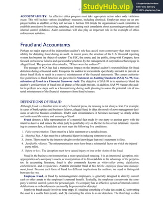 ACCOUNTABILITY. An effective ethics program must take appropriate action when code violations
occur. This will include various disciplinary measures, including dismissal. Employees must see an em-
ployee hotline as credible, or they will not use it. Section 301 directs the organization’s audit committee to
establish procedures for receiving, retaining, and treating such complaints about accounting procedures and
internal control violations. Audit committees will also play an important role in the oversight of ethics
enforcement activities.
Fraud and Accountants
Perhaps no major aspect of the independent auditor’s role has caused more controversy than their respon-
sibility for detecting fraud during an audit. In recent years, the structure of the U.S. financial reporting
system has become the object of scrutiny. The SEC, the courts, and the public, along with Congress, have
focused on business failures and questionable practices by the management of corporations that engage in
alleged fraud. The question often asked is, ‘‘Where were the auditors?’’
The passage of SOX has had a tremendous impact on the external auditor’s responsibilities for fraud
detection during a financial audit. It requires the auditor to test controls specifically intended to prevent or
detect fraud likely to result in a material misstatement of the financial statements. The current authorita-
tive guidelines on fraud detection are presented in Statement on Auditing Standards (SAS) No. 99, Con-
sideration of Fraud in a Financial Statement Audit. The objective of SAS 99 is to seamlessly blend the
auditor’s consideration of fraud into all phases of the audit process. In addition, SAS 99 requires the audi-
tor to perform new steps such as a brainstorming during audit planning to assess the potential risk of ma-
terial misstatement of the financial statements from fraud schemes.
DEFINITIONS OF FRAUD
Although fraud is a familiar term in today’s financial press, its meaning is not always clear. For example,
in cases of bankruptcies and business failures, alleged fraud is often the result of poor management deci-
sions or adverse business conditions. Under such circumstances, it becomes necessary to clearly define
and understand the nature and meaning of fraud.
Fraud denotes a false representation of a material fact made by one party to another party with the
intent to deceive and induce the other party to justifiably rely on the fact to his or her detriment. Accord-
ing to common law, a fraudulent act must meet the following five conditions:
1. False representation. There must be a false statement or a nondisclosure.
2. Material fact. A fact must be a substantial factor in inducing someone to act.
3. Intent. There must be the intent to deceive or the knowledge that one’s statement is false.
4. Justifiable reliance. The misrepresentation must have been a substantial factor on which the injured
party relied.
5. Injury or loss. The deception must have caused injury or loss to the victim of the fraud.
Fraud in the business environment has a more specialized meaning. It is an intentional deception, mis-
appropriation of a company’s assets, or manipulation of its financial data to the advantage of the perpetra-
tor. In accounting literature, fraud is also commonly known as white-collar crime, defalcation,
embezzlement, and irregularities. Auditors encounter fraud at two levels: employee fraud and manage-
ment fraud. Because each form of fraud has different implications for auditors, we need to distinguish
between the two.
Employee fraud, or fraud by nonmanagement employees, is generally designed to directly convert
cash or other assets to the employee’s personal benefit. Typically, the employee circumvents the com-
pany’s internal control system for personal gain. If a company has an effective system of internal control,
defalcations or embezzlements can usually be prevented or detected.
Employee fraud usually involves three steps: (1) stealing something of value (an asset), (2) converting
the asset to a usable form (cash), and (3) concealing the crime to avoid detection. The third step is often
C H A P T E R 3 Ethics, Fraud, and Internal Control 117
 