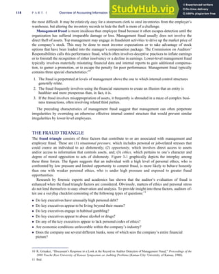 the most difficult. It may be relatively easy for a storeroom clerk to steal inventories from the employer’s
warehouse, but altering the inventory records to hide the theft is more of a challenge.
Management fraud is more insidious than employee fraud because it often escapes detection until the
organization has suffered irreparable damage or loss. Management fraud usually does not involve the
direct theft of assets. Top management may engage in fraudulent activities to drive up the market price of
the company’s stock. This may be done to meet investor expectations or to take advantage of stock
options that have been loaded into the manager’s compensation package. The Commission on Auditors’
Responsibilities calls this performance fraud, which often involves deceptive practices to inflate earnings
or to forestall the recognition of either insolvency or a decline in earnings. Lower-level management fraud
typically involves materially misstating financial data and internal reports to gain additional compensa-
tion, to garner a promotion, or to escape the penalty for poor performance. Management fraud typically
contains three special characteristics:10
1. The fraud is perpetrated at levels of management above the one to which internal control structures
generally relate.
2. The fraud frequently involves using the financial statements to create an illusion that an entity is
healthier and more prosperous than, in fact, it is.
3. If the fraud involves misappropriation of assets, it frequently is shrouded in a maze of complex busi-
ness transactions, often involving related third parties.
The preceding characteristics of management fraud suggest that management can often perpetrate
irregularities by overriding an otherwise effective internal control structure that would prevent similar
irregularities by lower-level employees.
THE FRAUD TRIANGLE
The fraud triangle consists of three factors that contribute to or are associated with management and
employee fraud. These are (1) situational pressure, which includes personal or job-related stresses that
could coerce an individual to act dishonestly; (2) opportunity, which involves direct access to assets
and/or access to information that controls assets, and; (3) ethics, which pertains to one’s character and
degree of moral opposition to acts of dishonesty. Figure 3-1 graphically depicts the interplay among
these three forces. The figure suggests that an individual with a high level of personal ethics, who is
confronted by low pressure and limited opportunity to commit fraud, is more likely to behave honestly
than one with weaker personal ethics, who is under high pressure and exposed to greater fraud
opportunities.
Research by forensic experts and academics has shown that the auditor’s evaluation of fraud is
enhanced when the fraud triangle factors are considered. Obviously, matters of ethics and personal stress
do not lend themselves to easy observation and analysis. To provide insight into these factors, auditors of-
ten use a red-flag checklist consisting of the following types of questions:11
 Do key executives have unusually high personal debt?
 Do key executives appear to be living beyond their means?
 Do key executives engage in habitual gambling?
 Do key executives appear to abuse alcohol or drugs?
 Do any of the key executives appear to lack personal codes of ethics?
 Are economic conditions unfavorable within the company’s industry?
 Does the company use several different banks, none of which sees the company’s entire financial
picture?
10 R. Grinaker, ‘‘Discussant’s Response to a Look at the Record on Auditor Detection of Management Fraud,’’ Proceedings of the
1980 Touche Ross University of Kansas Symposium on Auditing Problems (Kansas City: University of Kansas, 1980).
11 Ibid.
118 P A R T I Overview of Accounting Information Systems
 