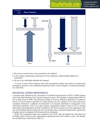 Do any key executives have close associations with suppliers?
 Is the company experiencing a rapid turnover of key employees, either through resignation or
termination?
 Do one or two individuals dominate the company?
A review of some of these questions shows that contemporary auditors may need to use professional
investigative agencies to run confidential background checks on key managers of existing and prospec-
tive client firms.
FINANCIAL LOSSES FROM FRAUD
A research study published by the Association of Certified Fraud Examiners (ACFE) in 2008 estimates
losses from fraud and abuse to be 7 percent of annual revenues. This translates to approximately $994 bil-
lion in fraud losses for 2008. The actual cost of fraud is, however, difficult to quantify for a number of
reasons: (1) not all fraud is detected; (2) of that detected, not all is reported; (3) in many fraud cases,
incomplete information is gathered; (4) information is not properly distributed to management or law
enforcement authorities; and (5) too often, business organizations decide to take no civil or criminal
action against the perpetrator(s) of fraud. In addition to the direct economic loss to the organization, indi-
rect costs including reduced productivity, the cost of legal action, increased unemployment, and business
disruption due to investigation of the fraud need to be considered.
Of the 959 occupational fraud cases examined in the ACFE study, the median loss from fraud was
$175,000, while 25 percent of the organizations experienced losses of $1 million or more. The distribu-
tion of dollar losses is presented in Table 3-2.
F I G U R E
3-1 FRAUD TRIANGLE
No Fraud
Fraud
Pressure Opportunity
Ethics Ethics
Opportunity
Pressure
C H A P T E R 3 Ethics, Fraud, and Internal Control 119
 