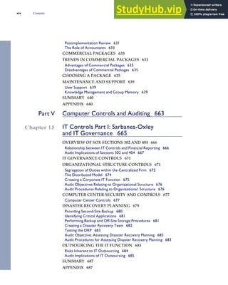Postimplementation Review 631
The Role of Accountants 633
COMMERCIAL PACKAGES 633
TRENDS IN COMMERCIAL PACKAGES 633
Advantages of Commercial Packages 635
Disadvantages of Commercial Packages 635
CHOOSING A PACKAGE 635
MAINTENANCE AND SUPPORT 639
User Support 639
Knowledge Management and Group Memory 639
SUMMARY 640
APPENDIX 640
Part V Computer Controls and Auditing 663
Chapter 15 IT Controls Part I: Sarbanes-Oxley
and IT Governance 665
OVERVIEW OF SOX SECTIONS 302 AND 404 666
Relationship between IT Controls and Financial Reporting 666
Audit Implications of Sections 302 and 404 667
IT GOVERNANCE CONTROLS 671
ORGANIZATIONAL STRUCTURE CONTROLS 671
Segregation of Duties within the Centralized Firm 672
The Distributed Model 674
Creating a Corporate IT Function 675
Audit Objectives Relating to Organizational Structure 676
Audit Procedures Relating to Organizational Structure 676
COMPUTER CENTER SECURITY AND CONTROLS 677
Computer Center Controls 677
DISASTER RECOVERY PLANNING 679
Providing Second-Site Backup 680
Identifying Critical Applications 681
Performing Backup and Off-Site Storage Procedures 681
Creating a Disaster Recovery Team 682
Testing the DRP 683
Audit Objective: Assessing Disaster Recovery Planning 683
Audit Procedures for Assessing Disaster Recovery Planning 683
OUTSOURCING THE IT FUNCTION 683
Risks Inherent to IT Outsourcing 684
Audit Implications of IT Outsourcing 685
SUMMARY 687
APPENDIX 687
xiv Contents
 