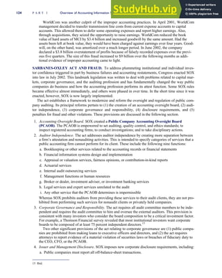 WorldCom was another culprit of the improper accounting practices. In April 2001, WorldCom
management decided to transfer transmission line costs from current expense accounts to capital
accounts. This allowed them to defer some operating expenses and report higher earnings. Also,
through acquisitions, they seized the opportunity to raise earnings. WorldCom reduced the book
value of hard assets of MCI by $3.4 billion and increased goodwill by the same amount. Had the
assets been left at book value, they would have been charged against earnings over four years. Good-
will, on the other hand, was amortized over a much longer period. In June 2002, the company
declared a $3.8 billion overstatement of profits because of falsely recorded expenses over the previ-
ous five quarters. The size of this fraud increased to $9 billion over the following months as addi-
tional evidence of improper accounting came to light.
SARBANES-OXLEY ACT AND FRAUD. To address plummeting institutional and individual inves-
tor confidence triggered in part by business failures and accounting restatements, Congress enacted SOX
into law in July 2002. This landmark legislation was written to deal with problems related to capital mar-
kets, corporate governance, and the auditing profession and has fundamentally changed the way public
companies do business and how the accounting profession performs its attest function. Some SOX rules
became effective almost immediately, and others were phased in over time. In the short time since it was
enacted, however, SOX is now largely implemented.
The act establishes a framework to modernize and reform the oversight and regulation of public com-
pany auditing. Its principal reforms pertain to (1) the creation of an accounting oversight board, (2) audi-
tor independence, (3) corporate governance and responsibility, (4) disclosure requirements, and (5)
penalties for fraud and other violations. These provisions are discussed in the following section.
1. Accounting Oversight Board. SOX created a Public Company Accounting Oversight Board
(PCAOB). The PCAOB is empowered to set auditing, quality control, and ethics standards; to
inspect registered accounting firms; to conduct investigations; and to take disciplinary actions.
2. Auditor Independence. The act addresses auditor independence by creating more separation between
a firm’s attestation and nonauditing activities. This is intended to specify categories of services that a
public accounting firm cannot perform for its client. These include the following nine functions:
a. Bookkeeping or other services related to the accounting records or financial statements
b. Financial information systems design and implementation
c. Appraisal or valuation services, fairness opinions, or contribution-in-kind reports
d. Actuarial services
e. Internal audit outsourcing services
f. Management functions or human resources
g. Broker or dealer, investment adviser, or investment banking services
h. Legal services and expert services unrelated to the audit
i. Any other service that the PCAOB determines is impermissible
Whereas SOX prohibits auditors from providing these services to their audit clients, they are not pro-
hibited from performing such services for nonaudit clients or privately held companies.
3. Corporate Governance and Responsibility. The act requires all audit committee members to be inde-
pendent and requires the audit committee to hire and oversee the external auditors. This provision is
consistent with many investors who consider the board composition to be a critical investment factor.
For example, a Thomson Financial survey revealed that most institutional investors want corporate
boards to be composed of at least 75 percent independent directors.15
Two other significant provisions of the act relating to corporate governance are (1) public compa-
nies are prohibited from making loans to executive officers and directors, and (2) the act requires
attorneys to report evidence of a material violation of securities laws or breaches of fiduciary duty to
the CEO, CFO, or the PCAOB.
4. Issuer and Management Disclosure. SOX imposes new corporate disclosure requirements, including:
a. Public companies must report all off-balance-sheet transactions.
15 Ibid.
124 P A R T I Overview of Accounting Information Systems
 