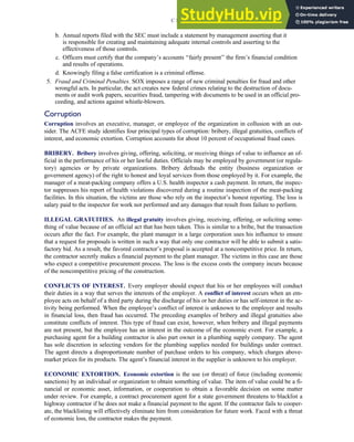 b. Annual reports filed with the SEC must include a statement by management asserting that it
is responsible for creating and maintaining adequate internal controls and asserting to the
effectiveness of those controls.
c. Officers must certify that the company’s accounts ‘‘fairly present’’ the firm’s financial condition
and results of operations.
d. Knowingly filing a false certification is a criminal offense.
5. Fraud and Criminal Penalties. SOX imposes a range of new criminal penalties for fraud and other
wrongful acts. In particular, the act creates new federal crimes relating to the destruction of docu-
ments or audit work papers, securities fraud, tampering with documents to be used in an official pro-
ceeding, and actions against whistle-blowers.
Corruption
Corruption involves an executive, manager, or employee of the organization in collusion with an out-
sider. The ACFE study identifies four principal types of corruption: bribery, illegal gratuities, conflicts of
interest, and economic extortion. Corruption accounts for about 10 percent of occupational fraud cases.
BRIBERY. Bribery involves giving, offering, soliciting, or receiving things of value to influence an of-
ficial in the performance of his or her lawful duties. Officials may be employed by government (or regula-
tory) agencies or by private organizations. Bribery defrauds the entity (business organization or
government agency) of the right to honest and loyal services from those employed by it. For example, the
manager of a meat-packing company offers a U.S. health inspector a cash payment. In return, the inspec-
tor suppresses his report of health violations discovered during a routine inspection of the meat-packing
facilities. In this situation, the victims are those who rely on the inspector’s honest reporting. The loss is
salary paid to the inspector for work not performed and any damages that result from failure to perform.
ILLEGAL GRATUITIES. An illegal gratuity involves giving, receiving, offering, or soliciting some-
thing of value because of an official act that has been taken. This is similar to a bribe, but the transaction
occurs after the fact. For example, the plant manager in a large corporation uses his influence to ensure
that a request for proposals is written in such a way that only one contractor will be able to submit a satis-
factory bid. As a result, the favored contractor’s proposal is accepted at a noncompetitive price. In return,
the contractor secretly makes a financial payment to the plant manager. The victims in this case are those
who expect a competitive procurement process. The loss is the excess costs the company incurs because
of the noncompetitive pricing of the construction.
CONFLICTS OF INTEREST. Every employer should expect that his or her employees will conduct
their duties in a way that serves the interests of the employer. A conflict of interest occurs when an em-
ployee acts on behalf of a third party during the discharge of his or her duties or has self-interest in the ac-
tivity being performed. When the employee’s conflict of interest is unknown to the employer and results
in financial loss, then fraud has occurred. The preceding examples of bribery and illegal gratuities also
constitute conflicts of interest. This type of fraud can exist, however, when bribery and illegal payments
are not present, but the employee has an interest in the outcome of the economic event. For example, a
purchasing agent for a building contractor is also part owner in a plumbing supply company. The agent
has sole discretion in selecting vendors for the plumbing supplies needed for buildings under contract.
The agent directs a disproportionate number of purchase orders to his company, which charges above-
market prices for its products. The agent’s financial interest in the supplier is unknown to his employer.
ECONOMIC EXTORTION. Economic extortion is the use (or threat) of force (including economic
sanctions) by an individual or organization to obtain something of value. The item of value could be a fi-
nancial or economic asset, information, or cooperation to obtain a favorable decision on some matter
under review. For example, a contract procurement agent for a state government threatens to blacklist a
highway contractor if he does not make a financial payment to the agent. If the contractor fails to cooper-
ate, the blacklisting will effectively eliminate him from consideration for future work. Faced with a threat
of economic loss, the contractor makes the payment.
C H A P T E R 3 Ethics, Fraud, and Internal Control 125
 