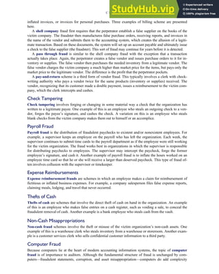 inflated invoices, or invoices for personal purchases. Three examples of billing scheme are presented
here.
A shell company fraud first requires that the perpetrator establish a false supplier on the books of the
victim company. The fraudster then manufactures false purchase orders, receiving reports, and invoices in
the name of the vendor and submits them to the accounting system, which creates the allusion of a legiti-
mate transaction. Based on these documents, the system will set up an account payable and ultimately issue
a check to the false supplier (the fraudster). This sort of fraud may continue for years before it is detected.
A pass through fraud is similar to the shell company fraud with the exception that a transaction
actually takes place. Again, the perpetrator creates a false vendor and issues purchase orders to it for in-
ventory or supplies. The false vendor then purchases the needed inventory from a legitimate vendor. The
false vendor charges the victim company a much higher than market price for the items, but pays only the
market price to the legitimate vendor. The difference is the profit that the perpetrator pockets.
A pay-and-return scheme is a third form of vendor fraud. This typically involves a clerk with check-
writing authority who pays a vendor twice for the same products (inventory or supplies) received. The
vendor, recognizing that its customer made a double payment, issues a reimbursement to the victim com-
pany, which the clerk intercepts and cashes.
Check Tampering
Check tampering involves forging or changing in some material way a check that the organization has
written to a legitimate payee. One example of this is an employee who steals an outgoing check to a ven-
dor, forges the payee’s signature, and cashes the check. A variation on this is an employee who steals
blank checks from the victim company makes them out to himself or an accomplice.
Payroll Fraud
Payroll fraud is the distribution of fraudulent paychecks to existent and/or nonexistent employees. For
example, a supervisor keeps an employee on the payroll who has left the organization. Each week, the
supervisor continues to submit time cards to the payroll department as if the employee were still working
for the victim organization. The fraud works best in organizations in which the supervisor is responsible
for distributing paychecks to employees. The supervisor may intercept the paycheck, forge the former
employee’s signature, and cash it. Another example of payroll fraud is to inflate the hours worked on an
employee time card so that he or she will receive a larger than deserved paycheck. This type of fraud of-
ten involves collusion with the supervisor or timekeeper.
Expense Reimbursements
Expense reimbursement frauds are schemes in which an employee makes a claim for reimbursement of
fictitious or inflated business expenses. For example, a company salesperson files false expense reports,
claiming meals, lodging, and travel that never occurred.
Thefts of Cash
Thefts of cash are schemes that involve the direct theft of cash on hand in the organization. An example
of this is an employee who makes false entries on a cash register, such as voiding a sale, to conceal the
fraudulent removal of cash. Another example is a bank employee who steals cash from the vault.
Non-Cash Misappropriations
Non-cash fraud schemes involve the theft or misuse of the victim organization’s non-cash assets. One
example of this is a warehouse clerk who steals inventory from a warehouse or storeroom. Another exam-
ple is a customer services clerk who sells confidential customer information to a third party.
Computer Fraud
Because computers lie at the heart of modern accounting information systems, the topic of computer
fraud is of importance to auditors. Although the fundamental structure of fraud is unchanged by com-
puters—fraudulent statements, corruption, and asset misappropriation—computers do add complexity
C H A P T E R 3 Ethics, Fraud, and Internal Control 127
 