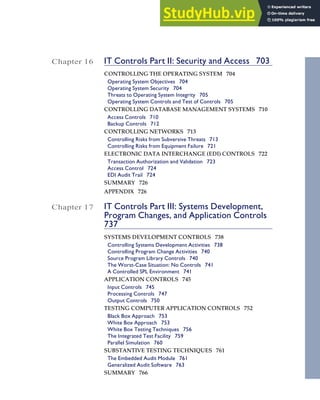 Chapter 16 IT Controls Part II: Security and Access 703
CONTROLLING THE OPERATING SYSTEM 704
Operating System Objectives 704
Operating System Security 704
Threats to Operating System Integrity 705
Operating System Controls and Test of Controls 705
CONTROLLING DATABASE MANAGEMENT SYSTEMS 710
Access Controls 710
Backup Controls 712
CONTROLLING NETWORKS 713
Controlling Risks from Subversive Threats 713
Controlling Risks from Equipment Failure 721
ELECTRONIC DATA INTERCHANGE (EDI) CONTROLS 722
Transaction Authorization and Validation 723
Access Control 724
EDI Audit Trail 724
SUMMARY 726
APPENDIX 726
Chapter 17 IT Controls Part III: Systems Development,
Program Changes, and Application Controls
737
SYSTEMS DEVELOPMENT CONTROLS 738
Controlling Systems Development Activities 738
Controlling Program Change Activities 740
Source Program Library Controls 740
The Worst-Case Situation: No Controls 741
A Controlled SPL Environment 741
APPLICATION CONTROLS 745
Input Controls 745
Processing Controls 747
Output Controls 750
TESTING COMPUTER APPLICATION CONTROLS 752
Black Box Approach 753
White Box Approach 753
White Box Testing Techniques 756
The Integrated Test Facility 759
Parallel Simulation 760
SUBSTANTIVE TESTING TECHNIQUES 761
The Embedded Audit Module 761
Generalized Audit Software 763
SUMMARY 766
Contents xv
 