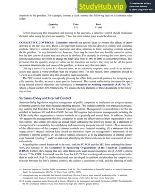 attention to the problem. For example, assume a clerk entered the following data on a customer sales
order:
Quantity Price Total
10 $10 $1,000
Before processing this transaction and posting to the accounts, a detective control should recalculate
the total value using the price and quantity. Thus, the error in total price would be detected.
CORRECTIVE CONTROLS. Corrective controls are actions taken to reverse the effects of errors
detected in the previous step. There is an important distinction between detective controls and corrective
controls. Detective controls identify anomalies and draw attention to them; corrective controls actually
fix the problem. For any detected error, however, there may be more than one feasible corrective action,
but the best course of action may not always be obvious. For example, in viewing the error above, your
first inclination may have been to change the total value from $1,000 to $100 to correct the problem. This
presumes that the quantity and price values on the document are correct; they may not be. At this point,
we cannot determine the real cause of the problem; we know only that one exists.
Linking a corrective action to a detected error, as an automatic response, may result in an incorrect
action that causes a worse problem than the original error. For this reason, error correction should be
viewed as a separate control step that should be taken cautiously.
The PDC control model is conceptually pleasing but offers little practical guidance for designing spe-
cific controls. For this, we need a more precise framework. The current authoritative document for speci-
fying internal control objectives and techniques is Statement on Auditing Standards (SAS) No. 78,18
which is based on the COSO framework. We discuss the key elements of these documents in the follow-
ing section.
Sarbanes-Oxley and Internal Control
Sarbanes-Oxley legislation requires management of public companies to implement an adequate system
of internal controls over their financial reporting process. This includes controls over transaction process-
ing systems that feed data to the financial reporting systems. Management’s responsibilities for this are
codified in Sections 302 and 404 of SOX. Section 302 requires that corporate management (including the
CEO) certify their organization’s internal controls on a quarterly and annual basis. In addition, Section
404 requires the management of public companies to assess the effectiveness of their organization’s inter-
nal controls. This entails providing an annual report addressing the following points: (1) a statement of
management’s responsibility for establishing and maintaining adequate internal control; (2) an assessment
of the effectiveness of the company’s internal controls over financial reporting; (3) a statement that the
organization’s external auditors have issued an attestation report on management’s assessment of the
company’s internal controls; (4) an explicit written conclusion as to the effectiveness of internal control
over financial reporting19
; and (5) a statement identifying the framework used in their assessment of inter-
nal controls.
Regarding the control framework to be used, both the PCAOB and the SEC have endorsed the frame-
work put forward by the Committee of Sponsoring Organizations of the Treadway Commission
(COSO). Further, they require that any other framework used should encompass all of COSO’s general
themes.20
The COSO framework was the basis for SAS 78, but was designed as a management tool rather
than an audit tool. SAS 78, on the other hand, was developed for auditors and describes the complex rela-
tionship between the firm’s internal controls, the auditor’s assessment of risk, and the planning of audit
18 American Institute of Certified Public Accountants, SAS No. 78—Consideration of Internal Control in a Financial Statement
Audit: An Amendment to SAS No. 55 (New York: AICPA, 1995).
19 Management may not conclude that internal controls are effective if one or more material weaknesses exist. In addition,
management must disclose all material weaknesses that exist as of the end of the most recent fiscal year.
20 A popular competing control framework is Control Objectives for Information and related Technology (COBIT¤) published by
the IT Governance Institute (ITGI). This framework maps into COSO’s general themes.
C H A P T E R 3 Ethics, Fraud, and Internal Control 131
 