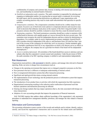 confidentiality of company and customer data, honesty in dealing with internal and external audi-
tors, and membership on external boards of directors.
 Establish an independent audit committee. The audit committee is responsible for selecting and
engaging an independent auditor, for ensuring that an annual audit is conducted, for reviewing
the audit report, and for ensuring that deficiencies are addressed. Large organizations with
complex accounting practices may need to create audit subcommittees that specialize in specific
activities.
 Compensation committees. The compensation committee should not be a rubber stamp for man-
agement. Excessive use of short-term stock options to compensate directors and executives may
result in decisions that influence stock prices at the expense of the firm’s long-term health. Com-
pensation schemes should be carefully evaluated to ensure that they create the desired incentives.
 Nominating committees. The board nominations committee should have a plan to maintain a fully
staffed board of directors with capable people as it moves forward for the next several years. The
committee must recognize the need for independent directors and have criteria for determining in-
dependence. For example, under its newly implemented governance standards, General Electric
(GE) considers directors independent if the sales to, and purchases from, GE total less than 1 per-
cent of the revenue of the companies for which they serve as executives. Similar standards apply
to charitable contributions from GE to any organization on which a GE director serves as officer or
director. In addition, the company has set a goal that two-thirds of the board will be independent
nonemployees.21
 Access to outside professionals. All committees of the board should have access to attorneys and con-
sultants other than the corporation’s normal counsel and consultants. Under the provisions of SOX,
the audit committee of an SEC reporting company is entitled to such representation independently.
Risk Assessment
Organizations must perform a risk assessment to identify, analyze, and manage risks relevant to financial
reporting. Risks can arise or change from circumstances such as:
 Changes in the operating environment that impose new or changed competitive pressures on the firm.
 New personnel who have a different or inadequate understanding of internal control.
 New or reengineered information systems that affect transaction processing.
 Significant and rapid growth that strains existing internal controls.
 The implementation of new technology into the production process or information system that impacts
transaction processing.
 The introduction of new product lines or activities with which the organization has little experience.
 Organizational restructuring resulting in the reduction and/or reallocation of personnel such that
business operations and transaction processing are affected.
 Entering into foreign markets that may impact operations (that is, the risks associated with foreign cur-
rency transactions).
 Adoption of a new accounting principle that impacts the preparation of financial statements.
SAS 78/COSO requires that auditors obtain sufficient knowledge of the organization’s risk assessment
procedures to understand how management identifies, prioritizes, and manages the risks related to financial
reporting.
Information and Communication
The accounting information system consists of the records and methods used to initiate, identify, analyze,
classify, and record the organization’s transactions and to account for the related assets and liabilities.
21 Rachel E. Silverman, ‘‘GE Makes Changes in Board Policy,’’ The Wall Street Journal (November 8, 2002).
C H A P T E R 3 Ethics, Fraud, and Internal Control 133
 