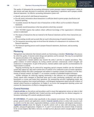 The quality of information the accounting information system generates impacts management’s ability to
take actions and make decisions in connection with the organization’s operations and to prepare reliable
financial statements. An effective accounting information system will:
 Identify and record all valid financial transactions.
 Provide timely information about transactions in sufficient detail to permit proper classification and
financial reporting.
 Accurately measure the financial value of transactions so their effects can be recorded in financial
statements.
 Accurately record transactions in the time period in which they occurred.
SAS 78/COSO requires that auditors obtain sufficient knowledge of the organization’s information
system to understand:
 The classes of transactions that are material to the financial statements and how those transactions are
initiated.
 The accounting records and accounts that are used in the processing of material transactions.
 The transaction processing steps involved from the initiation of a transaction to its inclusion in the
financial statements.
 The financial reporting process used to prepare financial statements, disclosures, and accounting
estimates.
Monitoring
Management must determine that internal controls are functioning as intended. Monitoring is the process
by which the quality of internal control design and operation can be assessed. This may be accomplished
by separate procedures or by ongoing activities.
An organization’s internal auditors may monitor the entity’s activities in separate procedures. They
gather evidence of control adequacy by testing controls and then communicate control strengths and
weaknesses to management. As part of this process, internal auditors make specific recommendations for
improvements to controls.
Ongoing monitoring may be achieved by integrating special computer modules into the information
system that capture key data and/or permit tests of controls to be conducted as part of routine operations.
Embedded modules thus allow management and auditors to maintain constant surveillance over the func-
tioning of internal controls. In Chapter 17, we examine a number of embedded module techniques.
Another technique for achieving ongoing monitoring is the judicious use of management reports.
Timely reports allow managers in functional areas such as sales, purchasing, production, and cash dis-
bursements to oversee and control their operations. By summarizing activities, highlighting trends, and
identifying exceptions from normal performance, well-designed management reports provide evidence of
internal control function or malfunction. In Chapter 8, we review the management reporting system and
examine the characteristics of effective management reports.
Control Activities
Control activities are the policies and procedures used to ensure that appropriate actions are taken to deal
with the organization’s identified risks. Control activities can be grouped into two distinct categories: in-
formation technology (IT) controls and physical controls.
IT CONTROLS. IT controls relate specifically to the computer environment. They fall into two broad
groups: general controls and application controls. General controls pertain to entity-wide concerns such
as controls over the data center, organization databases, systems development, and program maintenance.
Application controls ensure the integrity of specific systems such as sales order processing, accounts
payable, and payroll applications. Chapters 15, 16, and 17 are devoted to this extensive body of material.
In the several chapters that follow, however, we shall see how physical control concepts apply in specific
systems.
134 P A R T I Overview of Accounting Information Systems
 