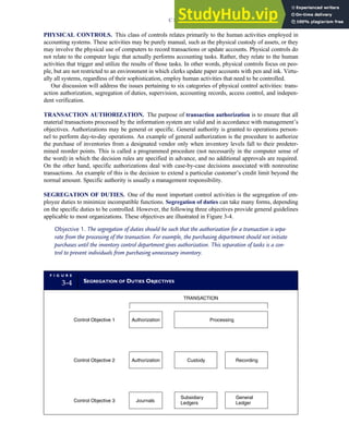 PHYSICAL CONTROLS. This class of controls relates primarily to the human activities employed in
accounting systems. These activities may be purely manual, such as the physical custody of assets, or they
may involve the physical use of computers to record transactions or update accounts. Physical controls do
not relate to the computer logic that actually performs accounting tasks. Rather, they relate to the human
activities that trigger and utilize the results of those tasks. In other words, physical controls focus on peo-
ple, but are not restricted to an environment in which clerks update paper accounts with pen and ink. Virtu-
ally all systems, regardless of their sophistication, employ human activities that need to be controlled.
Our discussion will address the issues pertaining to six categories of physical control activities: trans-
action authorization, segregation of duties, supervision, accounting records, access control, and indepen-
dent verification.
TRANSACTION AUTHORIZATION. The purpose of transaction authorization is to ensure that all
material transactions processed by the information system are valid and in accordance with management’s
objectives. Authorizations may be general or specific. General authority is granted to operations person-
nel to perform day-to-day operations. An example of general authorization is the procedure to authorize
the purchase of inventories from a designated vendor only when inventory levels fall to their predeter-
mined reorder points. This is called a programmed procedure (not necessarily in the computer sense of
the word) in which the decision rules are specified in advance, and no additional approvals are required.
On the other hand, specific authorizations deal with case-by-case decisions associated with nonroutine
transactions. An example of this is the decision to extend a particular customer’s credit limit beyond the
normal amount. Specific authority is usually a management responsibility.
SEGREGATION OF DUTIES. One of the most important control activities is the segregation of em-
ployee duties to minimize incompatible functions. Segregation of duties can take many forms, depending
on the specific duties to be controlled. However, the following three objectives provide general guidelines
applicable to most organizations. These objectives are illustrated in Figure 3-4.
Objective 1. The segregation of duties should be such that the authorization for a transaction is sepa-
rate from the processing of the transaction. For example, the purchasing department should not initiate
purchases until the inventory control department gives authorization. This separation of tasks is a con-
trol to prevent individuals from purchasing unnecessary inventory.
F I G U R E
3-4 SEGREGATION OF DUTIES OBJECTIVES
Control Objective 1
Control Objective 2
Control Objective 3
Authorization
Journals
Processing
Authorization Custody Recording
TRANSACTION
Subsidiary
Ledgers
General
Ledger
C H A P T E R 3 Ethics, Fraud, and Internal Control 135
 