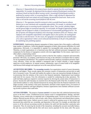 Objective 2. Responsibility for the custody of assets should be separate from the record-keeping
responsibility. For example, the department that has physical custody of finished goods inventory (the
warehouse) should not keep the official inventory records. Accounting for finished goods inventory is
performed by inventory control, an accounting function. When a single individual or department has
responsibility for both asset custody and record keeping, the potential for fraud exists. Assets can be
stolen or lost and the accounting records falsified to hide the event.
Objective 3. The organization should be structured so that a successful fraud requires collusion
between two or more individuals with incompatible responsibilities. For example, no individual should
have sufficient access to accounting records to perpetrate a fraud. Thus, journals, subsidiary ledgers,
and the general ledger are maintained separately. For most people, the thought of approaching another
employee with the proposal to collude in a fraud presents an insurmountable psychological barrier. The
fear of rejection and subsequent disciplinary action discourages solicitations of this sort. However, when
employees with incompatible responsibilities work together daily in close quarters, the resulting famili-
arity tends to erode this barrier. For this reason, the segregation of incompatible tasks should be physi-
cal as well as organizational. Indeed, concern about personal familiarity on the job is the justification
for establishing rules prohibiting nepotism.
SUPERVISION. Implementing adequate segregation of duties requires that a firm employ a sufficiently
large number of employees. Achieving adequate segregation of duties often presents difficulties for small
organizations. Obviously, it is impossible to separate five incompatible tasks among three employees.
Therefore, in small organizations or in functional areas that lack sufficient personnel, management must
compensate for the absence of segregation controls with close supervision. For this reason, supervision is
often called a compensating control.
An underlying assumption of supervision control is that the firm employs competent and trustworthy
personnel. Obviously, no company could function for long on the alternative assumption that its employ-
ees are incompetent and dishonest. The competent and trustworthy employee assumption promotes super-
visory efficiency. Firms can thus establish a managerial span of control whereby a single manager
supervises several employees. In manual systems, maintaining a span of control tends to be straightfor-
ward because both manager and employees are at the same physical location.
ACCOUNTING RECORDS. The accounting records of an organization consist of source documents,
journals, and ledgers. These records capture the economic essence of transactions and provide an audit
trail of economic events. The audit trail enables the auditor to trace any transaction through all phases of
its processing from the initiation of the event to the financial statements. Organizations must maintain
audit trails for two reasons. First, this information is needed for conducting day-to-day operations. The
audit trail helps employees respond to customer inquiries by showing the current status of transactions in
process. Second, the audit trail plays an essential role in the financial audit of the firm. It enables external
(and internal) auditors to verify selected transactions by tracing them from the financial statements to the
ledger accounts, to the journals, to the source documents, and back to their original source. For reasons of
both practical expedience and legal obligation, business organizations must maintain sufficient account-
ing records to preserve their audit trails.
ACCESS CONTROL. The purpose of access controls is to ensure that only authorized personnel have
access to the firm’s assets. Unauthorized access exposes assets to misappropriation, damage, and theft.
Therefore, access controls play an important role in safeguarding assets. Access to assets can be direct or
indirect. Physical security devices, such as locks, safes, fences, and electronic and infrared alarm systems,
control against direct access. Indirect access to assets is achieved by gaining access to the records and
documents that control the use, ownership, and disposition of the asset. For example, an individual with
access to all the relevant accounting records can destroy the audit trail that describes a particular sales
transaction. Thus, by removing the records of the transaction, including the accounts receivable balance,
the sale may never be billed and the firm will never receive payment for the items sold. The access
136 P A R T I Overview of Accounting Information Systems
 
