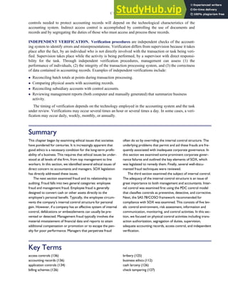 controls needed to protect accounting records will depend on the technological characteristics of the
accounting system. Indirect access control is accomplished by controlling the use of documents and
records and by segregating the duties of those who must access and process these records.
INDEPENDENT VERIFICATION. Verification procedures are independent checks of the account-
ing system to identify errors and misrepresentations. Verification differs from supervision because it takes
place after the fact, by an individual who is not directly involved with the transaction or task being veri-
fied. Supervision takes place while the activity is being performed, by a supervisor with direct responsi-
bility for the task. Through independent verification procedures, management can assess (1) the
performance of individuals, (2) the integrity of the transaction processing system, and (3) the correctness
of data contained in accounting records. Examples of independent verifications include:
 Reconciling batch totals at points during transaction processing.
 Comparing physical assets with accounting records.
 Reconciling subsidiary accounts with control accounts.
 Reviewing management reports (both computer and manually generated) that summarize business
activity.
The timing of verification depends on the technology employed in the accounting system and the task
under review. Verifications may occur several times an hour or several times a day. In some cases, a veri-
fication may occur daily, weekly, monthly, or annually.
Summary
This chapter began by examining ethical issues that societies
have pondered for centuries. It is increasingly apparent that
good ethics is a necessary condition for the long-term profit-
ability of a business. This requires that ethical issues be under-
stood at all levels of the firm, from top management to line
workers. In this section, we identified several ethical issues of
direct concern to accountants and managers. SOX legislation
has directly addressed these issues.
The next section examined fraud and its relationship to
auditing. Fraud falls into two general categories: employee
fraud and management fraud. Employee fraud is generally
designed to convert cash or other assets directly to the
employee’s personal benefit. Typically, the employee circum-
vents the company’s internal control structure for personal
gain. However, if a company has an effective system of internal
control, defalcations or embezzlements can usually be pre-
vented or detected. Management fraud typically involves the
material misstatement of financial data and reports to attain
additional compensation or promotion or to escape the pen-
alty for poor performance. Managers that perpetrate fraud
often do so by overriding the internal control structure. The
underlying problems that permit and aid these frauds are fre-
quently associated with inadequate corporate governance. In
this section we examined some prominent corporate gover-
nance failures and outlined the key elements of SOX, which
was legislated to remedy them. Finally, several well-docu-
mented fraud techniques were reviewed.
The third section examined the subject of internal control.
The adequacy of the internal control structure is an issue of
great importance to both management and accountants. Inter-
nal control was examined first using the PDC control model
that classifies controls as preventive, detective, and corrective.
Next, the SAS 78/COSO framework recommended for
compliance with SOX was examined. This consists of five lev-
els: control environment, risk assessment, information and
communication, monitoring, and control activities. In this sec-
tion, we focused on physical control activities including trans-
action authorization, segregation of duties, supervision,
adequate accounting records, access control, and independent
verification.
Key Terms
access controls (136)
accounting records (136)
application controls (134)
billing schemes (126)
bribery (125)
business ethics (112)
cash larceny (126)
check tampering (127)
C H A P T E R 3 Ethics, Fraud, and Internal Control 137
 
