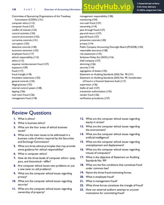 Committee of Sponsoring Organizations of the Treadway
Commission (COSO) (131)
computer ethics (112)
computer fraud (127)
conflict of interest (125)
control activities (134)
control environment (132)
corrective controls (131)
corruption (125)
detective controls (130)
economic extortion (125)
employee fraud (117)
ethical responsibility (112)
ethics (112)
expense reimbursement fraud (127)
exposure (129)
fraud (117)
fraud triangle (118)
fraudulent statements (122)
general controls (134)
illegal gratuity (125)
internal control system (128)
lapping (126)
mail room fraud (126)
management fraud (118)
management responsibility (128)
monitoring (134)
non-cash fraud (127)
ownership (114)
pass through fraud (127)
pay-and-return (127)
payroll fraud (127)
preventive controls (130)
privacy (114)
Public Company Accounting Oversight Board (PCAOB) (124)
reasonable assurance (128)
risk assessment (133)
Sarbanes-Oxley Act (SOX) (116)
shell company (127)
skimming (126)
security (114)
segregation of duties (135)
Statement on Auditing Standards (SAS) No. 78 (131)
Statement on Auditing Standards (SAS) No. 99, Consideration
of Fraud in a Financial Statement Audit (117)
supervision (136)
thefts of cash (127)
transaction authorization (135)
vendor fraud (126)
verification procedures (137)
Review Questions
1. What is ethics?
2. What is business ethics?
3. What are the four areas of ethical business
issues?
4. What are the main issues to be addressed in a
business code of ethics required by the Securities
and Exchange Commission?
5. What are three ethical principles that may provide
some guidance for ethical responsibility?
6. What is computer ethics?
7. How do the three levels of computer ethics—pop,
para, and theoretical—differ?
8. Are computer ethical issues new problems or just
a new twist on old problems?
9. What are the computer ethical issues regarding
privacy?
10. What are the computer ethical issues regarding
security?
11. What are the computer ethical issues regarding
ownership of property?
12. What are the computer ethical issues regarding
equity in access?
13. What are the computer ethical issues regarding
the environment?
14. What are the computer ethical issues regarding
artificial intelligence?
15. What are the computer ethical issues regarding
unemployment and displacement?
16. What are the computer ethical issues regarding
misuse of computers?
17. What is the objective of Statement on Auditing
Standards No. 99?
18. What are the five conditions that constitute fraud
under common law?
19. Name the three fraud-motivating forces.
20. What is employee fraud?
21. What is management fraud?
22. What three forces constitute the triangle of fraud?
23. How can external auditors attempt to uncover
motivations for committing fraud?
138 P A R T I Overview of Accounting Information Systems
 