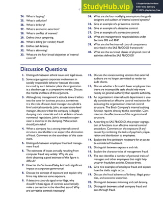 24. What is lapping?
25. What is collusion?
26. What is bribery?
27. What is economic extortion?
28. What is conflict of interest?
29. Define check tampering.
30. What is billing (or vendor) fraud?
31. Define cash larceny.
32. What is skimming?
33. What are the four broad objectives of internal
control?
34. What are the four modifying assumptions that guide
designers and auditors of internal control systems?
35. Give an example of a preventive control.
36. Give an example of a detective control.
37. Give an example of a corrective control.
38. What are management’s responsibilities under
Sections 302 and 404?
39. What are the five internal control components
described in the SAS 78/COSO framework?
40. What are the six broad classes of physical control
activities defined by SAS 78/COSO?
Discussion Questions
1. Distinguish between ethical issues and legal issues.
2. Some argue against corporate involvement in
socially responsible behavior because the costs
incurred by such behavior place the organization
at a disadvantage in a competitive market. Discuss
the merits and flaws of this argument.
3. Although top management’s attitude toward ethics
sets the tone for business practice, sometimes
it is the role of lower-level managers to uphold a
firm’s ethical standards. John, an operations-level
manager, discovers that the company is illegally
dumping toxic materials and is in violation of envi-
ronmental regulations. John’s immediate super-
visor is involved in the dumping. What action
should John take?
4. When a company has a strong internal control
structure, stockholders can expect the elimination
of fraud. Comment on the soundness of this state-
ment.
5. Distinguish between employee fraud and manage-
ment fraud.
6. The estimates of losses annually resulting from
computer fraud vary widely. Why do you
think obtaining a good estimate of this figure is
difficult?
7. How has the Sarbanes-Oxley Act had a significant
impact on corporate governance?
8. Discuss the concept of exposure and explain why
firms may tolerate some exposure.
9. If detective controls signal error flags, why
shouldn’t these types of controls automatically
make a correction in the identified error? Why
are corrective controls necessary?
10. Discuss the nonaccounting services that external
auditors are no longer permitted to render to
audit clients.
11. Discuss whether a firm with fewer employees than
there are incompatible tasks should rely more
heavily on general authority than specific authority.
12. An organization’s internal audit department is usu-
ally considered an effective control mechanism for
evaluating the organization’s internal control
structure. The Birch Company’s internal auditing
function reports directly to the controller. Com-
ment on the effectiveness of this organizational
structure.
13. According to SAS 78/COSO, the proper segrega-
tion of functions is an effective internal control
procedure. Comment on the exposure (if any)
caused by combining the tasks of paycheck prepa-
ration and distribution to employees.
14. Explain the five conditions necessary for an act to
be considered fraudulent.
15. Distinguish between exposure and risk.
16. Explain the characteristics of management fraud.
17. The text identifies a number of personal traits of
managers and other employees that might help
uncover fraudulent activity. Discuss three.
18. Give two examples of employee fraud, and explain
how the thefts might occur.
19. Discuss the fraud schemes of bribery, illegal gratu-
ities, and economic extortion.
20. Distinguish between skimming and cash larceny.
21. Distinguish between a shell company fraud and
pass through fraud.
C H A P T E R 3 Ethics, Fraud, and Internal Control 139
 