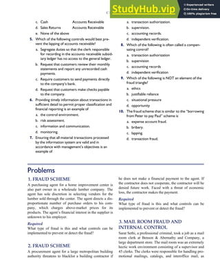 c. Cash Accounts Receivable
d. Sales Returns Accounts Receivable
e. None of the above
5. Which of the following controls would best pre-
vent the lapping of accounts receivable?
a. Segregate duties so that the clerk responsible
for recording in the accounts receivable subsid-
iary ledger has no access to the general ledger.
b. Request that customers review their monthly
statements and report any unrecorded cash
payments.
c. Require customers to send payments directly
to the company’s bank.
d. Request that customers make checks payable
to the company.
6. Providing timely information about transactions in
sufficient detail to permit proper classification and
financial reporting is an example of
a. the control environment.
b. risk assessment.
c. information and communication.
d. monitoring.
7. Ensuring that all material transactions processed
by the information system are valid and in
accordance with management’s objectives is an
example of
a. transaction authorization.
b. supervision.
c. accounting records.
d. independent verification.
8. Which of the following is often called a compen-
sating control?
a. transaction authorization
b. supervision
c. accounting records
d. independent verification
9. Which of the following is NOT an element of the
fraud triangle?
a. ethics
b. justifiable reliance
c. situational pressure
d. opportunity
10. The fraud scheme that is similar to the ‘‘borrowing
from Peter to pay Paul’’ scheme is
a. expense account fraud.
b. bribery.
c. lapping.
d. transaction fraud.
Problems
1. FRAUD SCHEME
A purchasing agent for a home improvement center is
also part owner in a wholesale lumber company. The
agent has sole discretion in selecting vendors for the
lumber sold through the center. The agent directs a dis-
proportionate number of purchase orders to his com-
pany, which charges above-market prices for its
products. The agent’s financial interest in the supplier is
unknown to his employer.
Required
What type of fraud is this and what controls can be
implemented to prevent or detect the fraud?
2. FRAUD SCHEME
A procurement agent for a large metropolitan building
authority threatens to blacklist a building contractor if
he does not make a financial payment to the agent. If
the contractor does not cooperate, the contractor will be
denied future work. Faced with a threat of economic
loss, the contractor makes the payment.
Required
What type of fraud is this and what controls can be
implemented to prevent or detect the fraud?
3. MAIL ROOM FRAUD AND
INTERNAL CONTROL
Sarat Sethi, a professional criminal, took a job as a mail
room clerk at Benson  Abernathy and Company, a
large department store. The mail room was an extremely
hectic work environment consisting of a supervisor and
45 clerks. The clerks were responsible for handling pro-
motional mailings, catalogs, and interoffice mail, as
C H A P T E R 3 Ethics, Fraud, and Internal Control 141
 