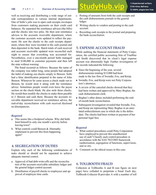 well as receiving and distributing a wide range of out-
side correspondence to various internal departments.
One of Sethi’s jobs was to open cash receipts envelopes
from customers making payments on their credit card
balances. He separated the remittance advices (the bills)
and the checks into two piles. He then sent remittance
advices to the accounts receivable department, where
the customer accounts were updated to reflect the pay-
ment. He sent the checks to the cash receipts depart-
ment, where they were recorded in the cash journal and
then deposited in the bank. Batch totals of cash received
and accounts receivable updated were reconciled each
night to ensure that everything was accounted for.
Nevertheless, over a one-month period Sethi managed
to steal $100,000 in customer payments and then left
the state without warning.
The fraud occurred as follows: Because the name of
the company was rather long, some people had adopted
the habit of making out checks simply to Benson. Sethi
had a false identification prepared in the name of John
Benson. Whenever he came across a check made out to
Benson, he would steal it along with the remittance
advice. Sometimes people would even leave the payee
section on the check blank. He also stole these checks.
He would then modify the checks to make them payable
to J. Benson and cash them. Because the accounts re-
ceivable department received no remittance advice, the
end-of-day reconciliation with cash received disclosed
no discrepancies.
Required
a. This seems like a foolproof scheme. Why did Sethi
limit himself to only one month’s activity before
leaving town?
b. What controls could Benson  Abernathy
implement to prevent this from happening
again?
4. SEGREGATION OF DUTIES
Explain why each of the following combinations of
tasks should or should not be separated to achieve
adequate internal control.
a. Approval of bad debt write-offs and the reconcilia-
tion of the accounts receivable subsidiary ledger and
the general ledger control account.
b. Distribution of payroll checks to employees and ap-
proval of employee time cards.
c. Posting of amounts from both the cash receipts and
the cash disbursements journals to the general
ledger.
d. Writing checks to vendors and posting to the cash
account.
e. Recording cash receipts in the journal and preparing
the bank reconciliation.
5. EXPENSE ACCOUNT FRAUD
While auditing the financial statements of Petty Corpo-
ration, the certified public accounting firm of Trueblue
and Smith discovered that its client’s legal expense
account was abnormally high. Further investigation of
the records indicated the following:
 Since the beginning of the year, several
disbursements totaling $15,000 had been
made to the law firm of Swindle, Fox, and Kreip.
 Swindle, Fox, and Kreip were not Petty Corpora-
tion’s attorneys.
 A review of the canceled checks showed that they
had been written and approved by Mary Boghas, the
cash disbursements clerk.
 Boghas’s other duties included performing the end-
of-month bank reconciliation.
 Subsequent investigation revealed that Swindle, Fox,
and Kreip are representing Mary Boghas in an unre-
lated embezzlement case in which she is the defen-
dant. The checks had been written in payment of her
personal legal fees.
Required
a. What control procedures could Petty Corporation
have employed to prevent this unauthorized
use of cash? Classify each control procedure in
accordance with the SAS 78/COSO framework
(authorization, segregation of functions, supervision,
and so on).
b. Comment on the ethical issues in this case.
6. TOLLBOOTH FRAUD
Collectors at Tollbooths A and B (see figure on next
page) have colluded to perpetrate a fraud. Each day,
Tollbooth Collector B provides A with a number of toll
142 P A R T I Overview of Accounting Information Systems
 