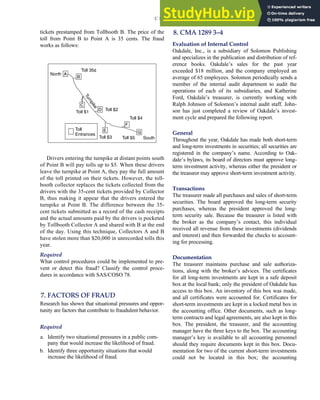 tickets prestamped from Tollbooth B. The price of the
toll from Point B to Point A is 35 cents. The fraud
works as follows:
D
C
B
E
F
A
G
Toll
Entrances
North
T
u
r
n
p
i
k
e
Toll 35¢
Toll $1 Toll $2
Toll $3
Toll $4
Toll $5 South
Drivers entering the turnpike at distant points south
of Point B will pay tolls up to $5. When these drivers
leave the turnpike at Point A, they pay the full amount
of the toll printed on their tickets. However, the toll-
booth collector replaces the tickets collected from the
drivers with the 35-cent tickets provided by Collector
B, thus making it appear that the drivers entered the
turnpike at Point B. The difference between the 35-
cent tickets submitted as a record of the cash receipts
and the actual amounts paid by the drivers is pocketed
by Tollbooth Collector A and shared with B at the end
of the day. Using this technique, Collectors A and B
have stolen more than $20,000 in unrecorded tolls this
year.
Required
What control procedures could be implemented to pre-
vent or detect this fraud? Classify the control proce-
dures in accordance with SAS/COSO 78.
7. FACTORS OF FRAUD
Research has shown that situational pressures and oppor-
tunity are factors that contribute to fraudulent behavior.
Required
a. Identify two situational pressures in a public com-
pany that would increase the likelihood of fraud.
b. Identify three opportunity situations that would
increase the likelihood of fraud.
8. CMA 1289 3–4
Evaluation of Internal Control
Oakdale, Inc., is a subsidiary of Solomon Publishing
and specializes in the publication and distribution of ref-
erence books. Oakdale’s sales for the past year
exceeded $18 million, and the company employed an
average of 65 employees. Solomon periodically sends a
member of the internal audit department to audit the
operations of each of its subsidiaries, and Katherine
Ford, Oakdale’s treasurer, is currently working with
Ralph Johnson of Solomon’s internal audit staff. John-
son has just completed a review of Oakdale’s invest-
ment cycle and prepared the following report.
General
Throughout the year, Oakdale has made both short-term
and long-term investments in securities; all securities are
registered in the company’s name. According to Oak-
dale’s bylaws, its board of directors must approve long-
term investment activity, whereas either the president or
the treasurer may approve short-term investment activity.
Transactions
The treasurer made all purchases and sales of short-term
securities. The board approved the long-term security
purchases, whereas the president approved the long-
term security sale. Because the treasurer is listed with
the broker as the company’s contact, this individual
received all revenue from these investments (dividends
and interest) and then forwarded the checks to account-
ing for processing.
Documentation
The treasurer maintains purchase and sale authoriza-
tions, along with the broker’s advices. The certificates
for all long-term investments are kept in a safe deposit
box at the local bank; only the president of Oakdale has
access to this box. An inventory of this box was made,
and all certificates were accounted for. Certificates for
short-term investments are kept in a locked metal box in
the accounting office. Other documents, such as long-
term contracts and legal agreements, are also kept in this
box. The president, the treasurer, and the accounting
manager have the three keys to the box. The accounting
manager’s key is available to all accounting personnel
should they require documents kept in this box. Docu-
mentation for two of the current short-term investments
could not be located in this box; the accounting
C H A P T E R 3 Ethics, Fraud, and Internal Control 143
 