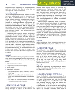 manager explained that some of the investments are for
such short periods of time that the broker does not
always provide formal documentation.
Accounting Records
The accounting department records deposits of checks
for interest and dividends earned on investments, but
these checks could not be traced to the cash receipts
journal, which is maintained by the individual who nor-
mally opens, stamps, and logs incoming checks. These
amounts are journalized monthly in an account for
investment revenue. The treasurer authorizes checks
drawn for investment purchases. Both the treasurer and
the president must sign checks in excess of $15,000.
When securities are sold, the broker deposits the pro-
ceeds directly in Oakdale’s bank account by an elec-
tronic funds transfer.
Each month, the accounting manager and the trea-
surer prepare the journal entries required to adjust the
short-term investment account. There was insufficient
backup documentation attached to the journal entries
reviewed to trace all transactions; however, the balance
in the account at the end of last month closely approxi-
mates the amount shown on the statement received
from the broker. The amount in the long-term invest-
ment account is correct, and the transactions can
be clearly traced through the documentation attached
to the journal entries. There are no attempts made
to adjust either account to the lower of aggregate cost
or market.
Required
To achieve Solomon Publishing’s objective of sound in-
ternal control, the company believes the following four
controls are basic for an effective system of accounting
control:
 Authorization of transactions
 Complete and accurate record keeping
 Access control
 Independent verification
a. Describe the purpose of each of the four controls
listed here.
b. Identify an area in Oakdale’s investment proce-
dures that violates each of the four controls listed
here.
c. For each of the violations identified, describe how
Oakdale can correct each weakness.
9. FINANCIAL AID FRAUD
Harold Jones, the financial aid officer at a small uni-
versity, manages all aspects of the financial aid
program. Jones receives requests for aid from stu-
dents, determines whether the students meet the aid
criteria, authorizes aid payments, notifies the appli-
cants that their request has been either approved or
denied, writes the financial aid checks on the account
he controls, and requires that the students come to his
office to receive the checks in person. For years,
Jones has used his position of authority to perpetrate
the following fraud.
Jones encourages students who clearly will not qual-
ify to apply for financial aid. Although the students do
not expect aid, they apply on the off chance that it will
be awarded. Jones modifies the financial information in
the students’ applications so that it falls within the
established guidelines for aid. He then approves aid and
writes aid checks payable to the students. The students,
however, are informed that aid was denied. Because the
students expect no aid, the checks in Jones’s office are
never collected. Jones forges the students’ signatures
and cashes the checks.
Required
Identify the internal control procedures (classified per
SAS 78/COSO) that could prevent or detect this fraud.
10. KICKBACK FRAUD
The kickback is a form of fraud often associated with
purchasing. Most organizations expect their purchasing
agents to select the vendor that provides the best prod-
ucts at the lowest price. To influence the purchasing
agent in his or her decision, vendors may grant the
agent financial favors (cash, presents, football tickets,
and so on). This activity can result in orders being
placed with vendors that supply inferior products or
charge excessive prices.
Required
Describe the controls that an organization can employ
to deal with kickbacks. Classify each control as preven-
tive, detective, or corrective.
11. EVALUATION OF CONTROLS
Gaurav Mirchandaniis is the warehouse manager for a
large office supply wholesaler. Mirchandaniis receives
two copies of the customer sales order from the sales
department. He picks the goods from the shelves and
sends them and one copy of the sales order to the
shipping department. He then files the second copy in
a temporary file. At the end of the day, Mirchandaniis
retrieves the sales orders from the temporary file and
updates the inventory subsidiary ledger from a
144 P A R T I Overview of Accounting Information Systems
 