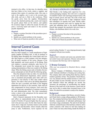 terminal in his office. At that time, he identifies items
that have fallen to low levels, selects a supplier, and
prepares three copies of a purchase order. One copy is
sent to the supplier, one is sent to the accounts pay-
able clerk, and one is filed in the warehouse. When
the goods arrive from the supplier, Mirchandaniis
reviews the attached packing slip, counts and inspects
the goods, places them on the shelves, and updates
the inventory ledger to reflect the receipt. He then pre-
pares a receiving report and sends it to the accounts
payable department.
Required
a. Prepare a systems flowchart of the procedures previ-
ously described.
b. Identify any control problems in the system.
c. What sorts of fraud are possible in this system?
12. EVALUATION OF CONTROLS
Matt Demko is the loading dock supervisor for a dry
cement packaging company. His work crew is composed
of unskilled workers who load large transport trucks with
bags of cement, gravel, and sand. The work is hard, and
the employee turnover rate is high. Employees record
their attendance on separate time cards. Demko autho-
rizes payroll payments each week by signing the time
cards and submitting them to the payroll department.
Payroll then prepares the paychecks and gives them to
Demko, who distributes them to his work crew.
Required
a. Prepare a systems flowchart of the procedures
described here.
b. Identify any control problems in the system.
c. What sorts of fraud are possible in this system?
Internal Control Cases
1. Bern Fly Rod Company
Bern Fly Rod Company is a small manufacturer of high-
quality graphite fly-fishing rods. It sells its products to
fly-fishing shops throughout the United States and Can-
ada. Bern began as a small company with four salespeo-
ple, all family members of the owner. Because of the
high popularity and recent growth of fly-fishing, Bern
now employs a seasonal, nonfamily, sales force of 16.
The salespeople travel around the country giving fly-
casting demonstrations of their new models to fly-fishing
shops. When the fishing season ends in October, the tem-
porary salespeople are laid off until the following spring.
Once the salesperson takes an order, it is sent directly
to the cash disbursement department, where commis-
sion is calculated and promptly paid. Sales staff com-
pensation is tied directly to their sales (orders taken)
figures. The order is then sent to the billing department,
where the sale is recorded, and finally to the shipping
department for delivery to the customer. Sales staff are
also compensated for travel expenses. Each week they
submit a hard-copy spreadsheet of expenses incurred to
the cash disbursements clerk. The clerk immediately
writes a check to the salesperson for the amount indi-
cated in the spreadsheet.
Bern’s financial statements for the December year-
end reflect an unprecedented jump in sales for the
month of October (35 percent higher than the same pe-
riod in the previous year). On the other hand, the state-
ments show a high rate of product returns in the months
of November and December, which virtually offset the
jump in sales. Furthermore, travel expenses for the
period ending October 31 were disproportionately high
compared with previous months.
Required
Analyze Bern’s situation and assess any potential inter-
nal control issues and exposures. Discuss some preven-
tive measures this firm may wish to implement.
2. Breezy Company
(This case was prepared by Elizabeth Morris, Lehigh
University)
Breezy Company of Bethlehem, Pennsylvania, is a
small wholesale distributor of heating and cooling fans.
The company deals with retailing firms that buy small to
medium quantities of fans. The president, Chuck Breezy,
was very pleased with the marked increase in sales over
the past couple of years. Recently, however, the accoun-
tant informed Chuck that although net income has
increased, the percentage of uncollectibles has tripled.
Because of the small size of the business, Chuck fears he
may not be able to sustain these increased losses in the
future. He asked his accountant to analyze the situation.
Background
In 1998, the sales manager, John Breezy, moved to Alaska,
and Chuck hired a young college graduate to fill the posi-
tion. The company had always been a family business and,
therefore, measurements of individual performance had
never been a large consideration. The sales levels had been
relatively constant because John had been content to sell to
certain customers with whom he had been dealing for
years. Chuck was leery about hiring outside the family for
C H A P T E R 3 Ethics, Fraud, and Internal Control 145
 
